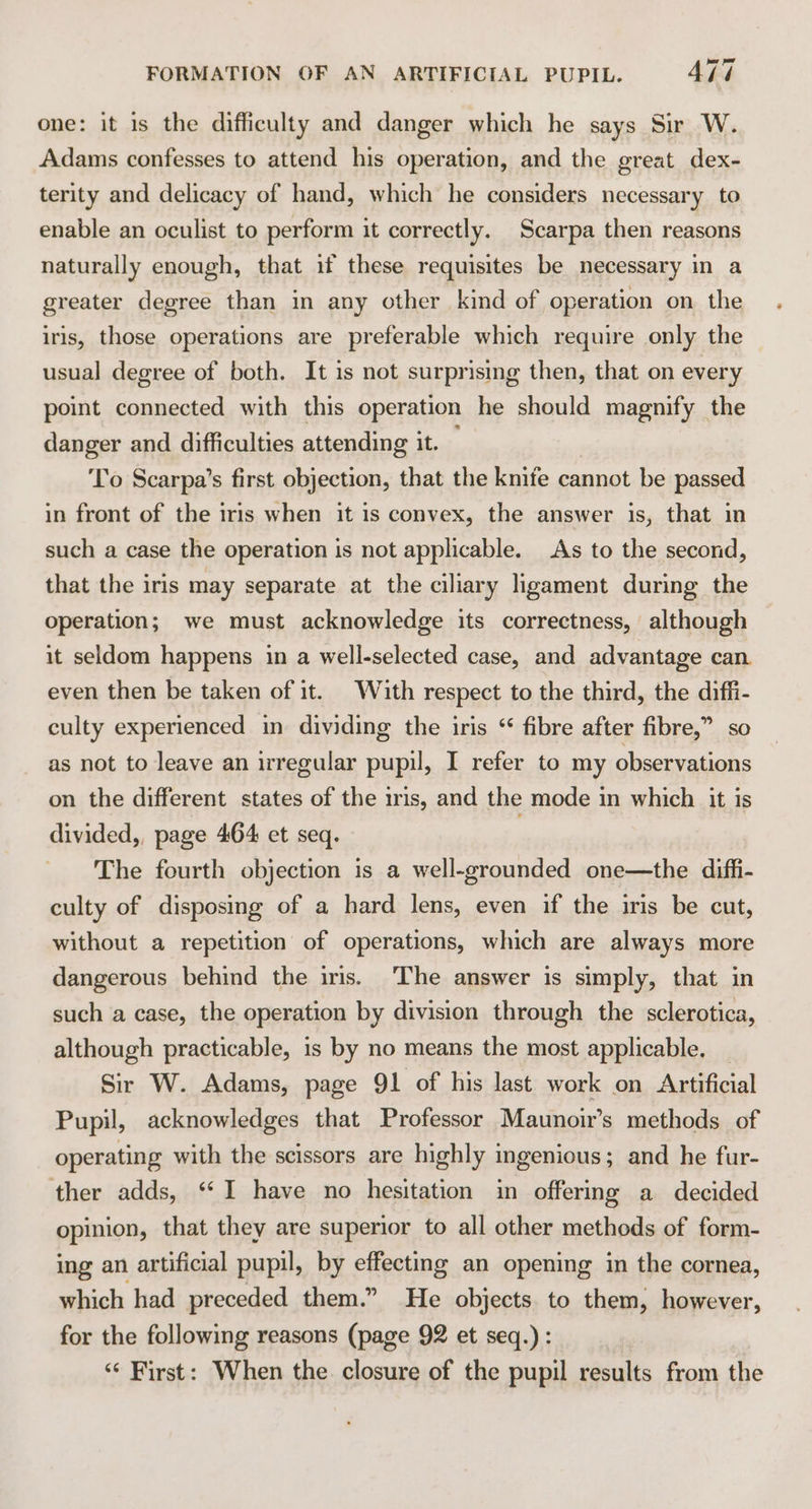 one: it is the difficulty and danger which he says Sir W. Adams confesses to attend his operation, and the great dex- terity and delicacy of hand, which he considers necessary to enable an oculist to perform it correctly. Scarpa then reasons naturally enough, that if these requisites be necessary in a greater degree than in any other kind of operation on the iris, those operations are preferable which require only the usual degree of both. It is not surprising then, that on every point connected with this operation he should magnify the danger and difficulties attending it. To Scarpa’s first objection, that the knife cannot be passed in front of the iris when it is convex, the answer is, that in such a case the operation is not applicable. As to the second, that the iris may separate at the ciliary ligament during the operation; we must acknowledge its correctness, although it seldom happens in a well-selected case, and advantage can even then be taken of it. With respect to the third, the diffi- culty experienced in dividing the iris “ fibre after fibre,” so as not to leave an irregular pupil, I refer to my observations on the different states of the iris, and the mode in which it is divided,, page 464 et seq. The fourth objection is a well-grounded one—the diffi- culty of disposing of a hard lens, even if the iris be cut, without a repetition of operations, which are always more dangerous behind the iris. ‘The answer is simply, that in such a case, the operation by division through the sclerotica, although practicable, is by no means the most applicable. Sir W. Adams, page 91 of his last work on Artificial Pupil, acknowledges that Professor Maunoir’s methods of operating with the scissors are highly ingenious; and he fur- ther adds, “I have no hesitation in offering a decided opinion, that they are superior to all other methods of form- ing an artificial pupil, by effecting an opening in the cornea, which had preceded them.” He objects. to them, however, for the following reasons (page 92 et seq.): ‘“‘ First: When the. closure of the pupil results from the