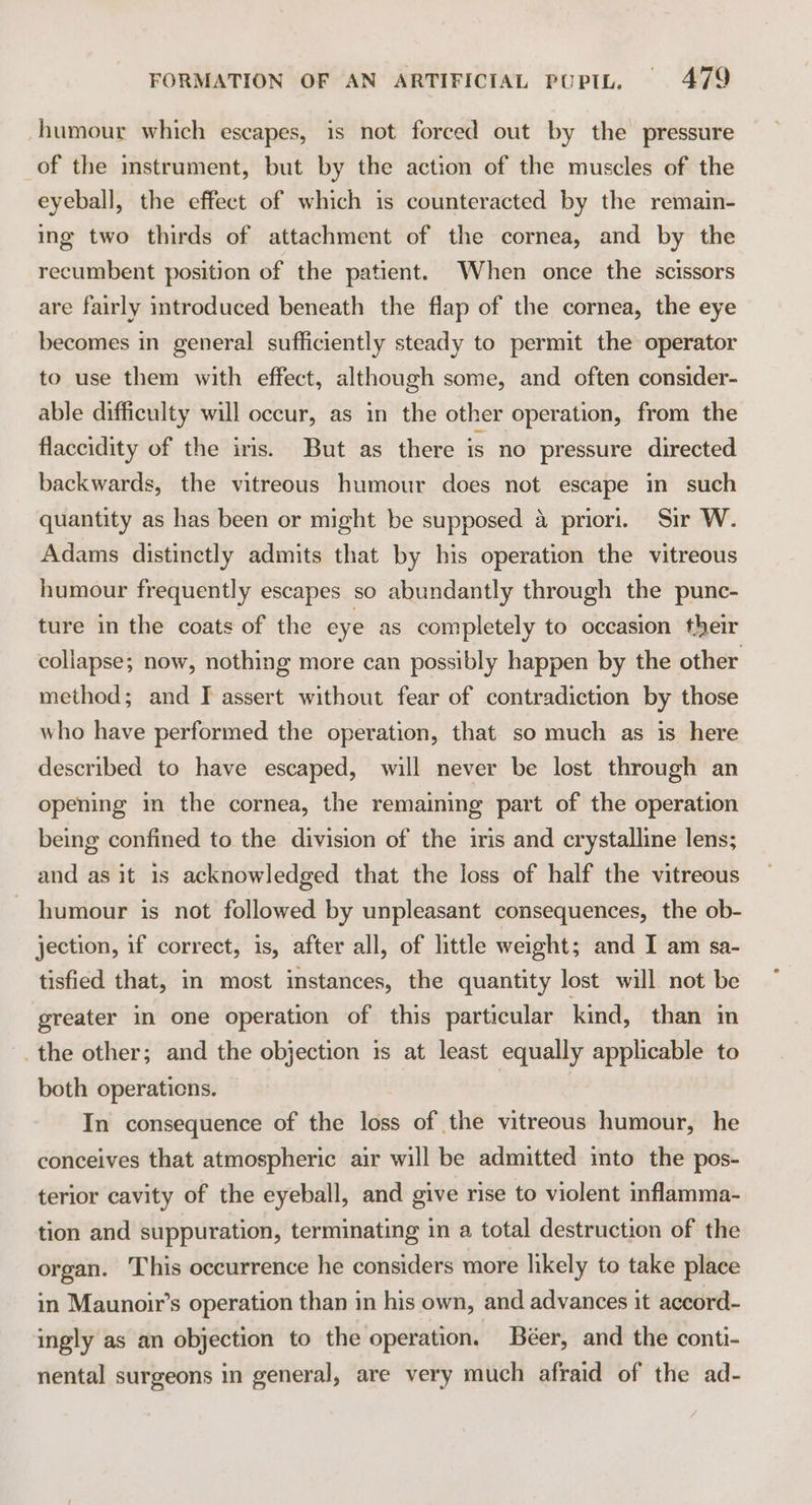 humour which escapes, is not forced out by the pressure of the mstrument, but by the action of the muscles of the eyeball, the effect of which is counteracted by the remain- ing two thirds of attachment of the cornea, and by the recumbent position of the patient. When once the scissors are fairly introduced beneath the flap of the cornea, the eye becomes in general sufficiently steady to permit the operator to use them with effect, although some, and often consider- able difficulty will occur, as in the other operation, from the flaccidity of the iris. But as there is no pressure directed backwards, the vitreous humour does not escape in such quantity as has been or might be supposed 4 priori. Sir W. Adams distinctly admits that by his operation the vitreous humour frequently escapes so abundantly through the punc- ture in the coats of the eye as completely to occasion their collapse; now, nothing more can possibly happen by the other method; and I assert without fear of contradiction by those who have performed the operation, that so much as is here described to have escaped, will never be lost through an opening in the cornea, the remaining part of the operation being confined to the division of the iris and crystalline lens; and as it 1s acknowledged that the loss of half the vitreous humour is not followed by unpleasant consequences, the ob- jection, if correct, is, after all, of little weight; and I am sa- tisfied that, in most instances, the quantity lost will not be greater in one operation of this particular kind, than in the other; and the objection is at least equally applicable to both operaticns. In consequence of the loss of the vitreous humour, he conceives that atmospheric air will be admitted into the pos- terior cavity of the eyeball, and give rise to violent inflamma- tion and suppuration, terminating in a total destruction of the organ. This occurrence he considers more likely to take place in Maunoir’s operation than in his own, and advances it aceord- ingly as an objection to the operation, Béer, and the conti- nental surgeons in general, are very much afraid of the ad-