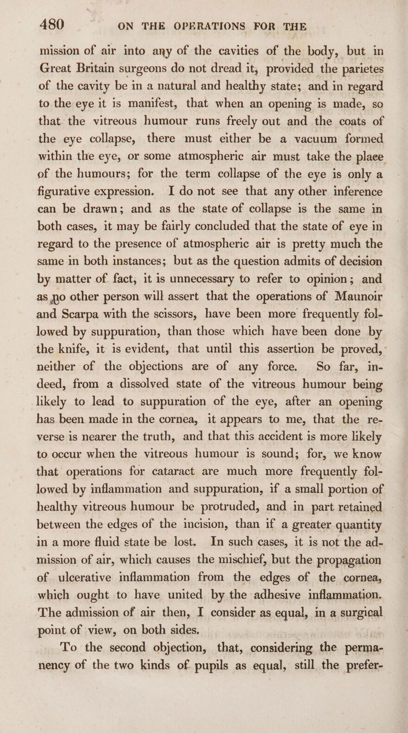 mission of air into any of the cavities of dic body, but in Great Britain surgeons do not dread it, provided the parietes of the cavity be in a natural and healthy state; and in regard to the eye it is manifest, that when an opening is made, so that. the vitreous humour runs freely out and the coats of the eye collapse, there must either be a vacuum formed within the eye, or some atmospheric air must take the place of the humours; for the term collapse of the eye is only a figurative expression. I do not see that any other inference can be drawn; and as the state of collapse is the same in both cases, it may be fairly concluded that the state of eye in regard to the presence of atmospheric air is pretty much the same in both instances; but as the question admits of decision by matter of fact, it is unnecessary to refer to opinion; and as no other person will assert that the operations of Maunoir and Scarpa with the scissors, have been more frequently fol- lowed by suppuration, than those which have been done by the knife, it is evident, that until this assertion be proved, neither of the objections are of any force. So far, in- deed, from a dissolved state of the vitreous humour being likely to lead to suppuration of the eye, after an opening has been made in the cornea, it appears to me, that the re- verse is nearer the truth, and that this accident is more likely to occur when the vitreous humour is sound; for, we know that operations for cataract are much more frequently fol- lowed by inflammation and suppuration, if a small portion of healthy vitreous humour be protruded, and in part retained between the edges of the incision, than if a greater quantity in a more fluid state be lost. In such cases, it is not the ad- mission of air, which causes the mischief, but the propagation of ulcerative inflammation from the edges of the cornea, which ought to have united by the adhesive inflammation. The admission of air then, I consider as equal, in a surgical point of view, on both sides, To the second objection, that, considering the perma- nency of the two kinds of pupils as equal, still the prefer-