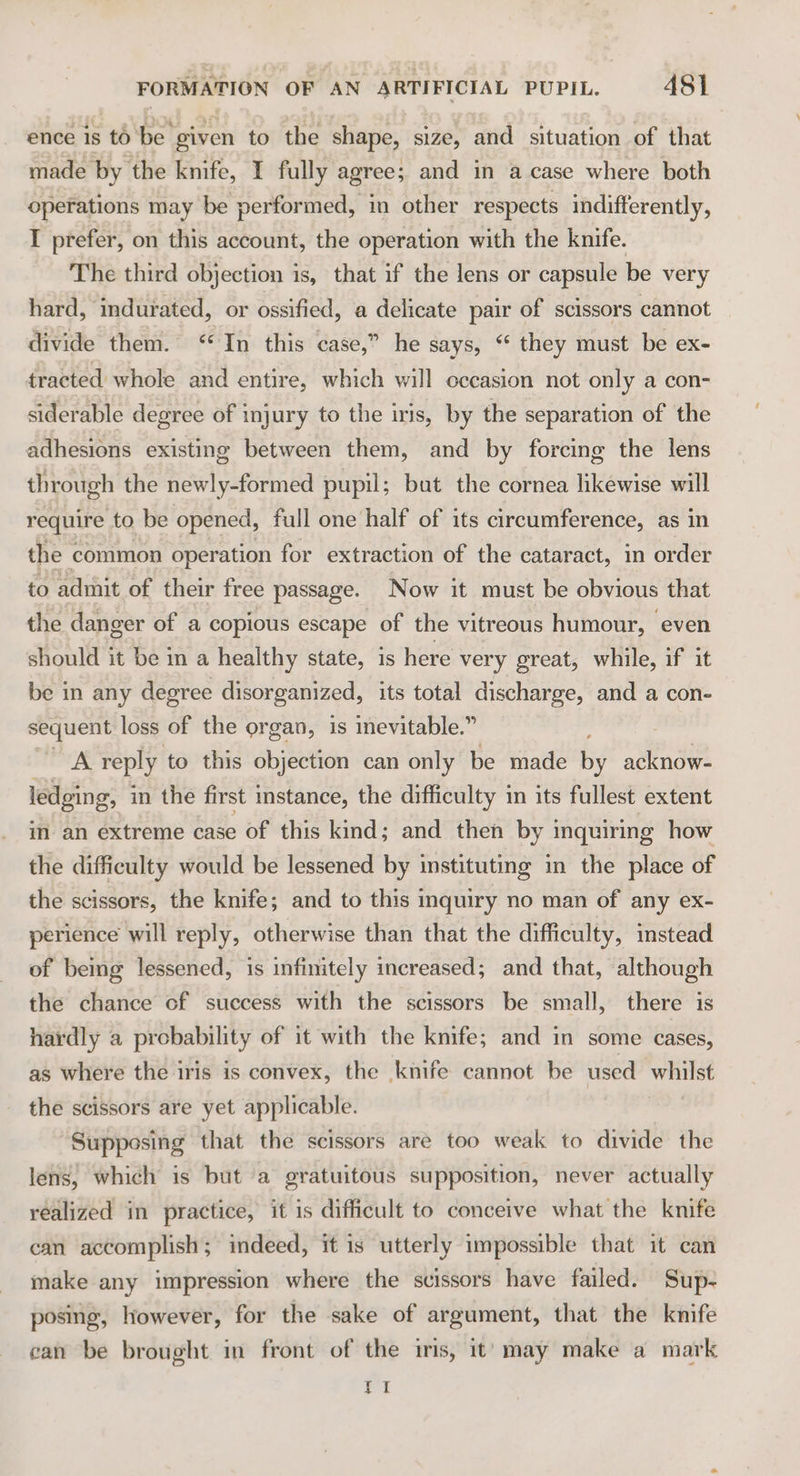 ence is t6 be given to the shape, size, and situation of that made by the knife, I fully agree; and in a case where both operations may be performed, in other respects indifferently, I prefer, on this account, the operation with the knife. The third objection is, that if the lens or capsule be very hard, indurated, or ossified, a delicate pair of scissors cannot divide them. ‘In this case,” he says, “ they must be ex- tracted whole and entire, which will occasion not only a con- siderable degree of injury to the iris, by the separation of the adhesions existing between them, and by forcing the lens through the newly-formed pupil; but the cornea likewise will require to be opened, full one half of its circumference, as in the « common operation for extraction of the cataract, in order to admit of their free passage. Now it must be obvious that the danger of a copious escape of the vitreous humour, even should it be m a healthy state, is here very great, while, if it be in any degree disorganized, its total discharge, and a con- sequent loss of the organ, is inevitable.” S49 reply to this objection can only be made by acknow- ledging, in the first instance, the difficulty in its fullest extent in an extreme case of this kind; and then by inquiring how the difficulty would be lessened by instituting in the place of the scissors, the knife; and to this inquiry no man of any ex- perience will reply, otherwise than that the difficulty, instead of bemg lessened, is infinitely increased; and that, although the chance cf success with the scissors be small, there is hardly a probability of it with the knife; and in some cases, as where the iris is convex, the knife cannot be used whilst the scissors are yet applicable. Supposing that the scissors are too weak to divide the lens, which is but a gratuitous supposition, never actually realized in practice, it is difficult to conceive what the knife can accomplish; indeed, it is utterly impossible that it can make any impression where the scissors have failed. Sup- posing, However, for the sake of argument, that the knife ean be brought in front of the iris, it’ may make a mark tI