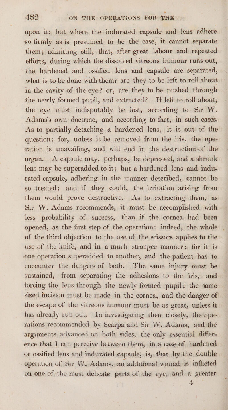 upon it; but where the indurated capsule and lens adhere so firmly as is presumed to be the case, 1t cannot separate them; admitting still, that, after great labour and repeated efforts, during which the dissolved vitreous humour runs out, the hardened and. ossified Jens and capsule are separated, what is to be done with them? are they to be left to roll about in the cavity of the eye? or, are they to be pushed through the newly formed pupil, and extracted? If left to roll about, the eye must indisputably be lost, according to Sir W. Adams’s own doctrine, and according to fact, in such cases. As to partially detaching a hardened lens, it is out of the question; for, unless it be removed from the iris, the ope- ration is unavailing, and will end in the destruction of the organ. A capsule may, perhaps, be depressed, and a shrunk lens may be superadded to it; but a hardened lens and indu- rated capsule, adhering in the manner described, cannot be so treated; and if they could, the irritation arising from them would prove destructive. As to extracting them, as Sir W. Adams recommends, it must be accomplished with less probability of success, than if the cornea had been opened, as the first step of the operation: indeed, the whole of the third objection to the use of the scissors applies to the use of the knife, and in a much stronger manner; for it is ne operation superadded to another, and the patient has to encounter the dangers of both. The same injury must be sustained, from separating the adhesions to the iris, and forcing the lens through the newly formed pupil; the same sized Incision must be made in ‘the cornea, and the danger of the escape of the vitreous humour must be as great, unless it has already run out, In investigating then closely, the ope- rations recommended by Scarpa and Sir W. Adams, and the arguments advanced on both sides, the only essential differ- ence that I can perceive between them, in a case of hardened or ossified lens and indurated capsule, is, that. by the double operation of Sir W. Adams, an additional wound is inflicted on one of the most delicate parts of the eye, and a greater vii