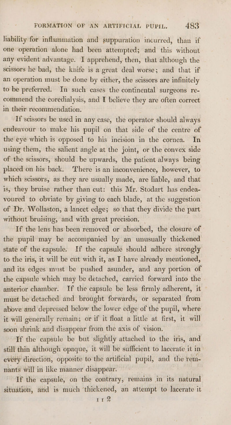 lability for inflammation and suppuration incurred, than if one operation alone had been attempted; and this without any evident advantage. I apprehend, then, that although the scissors he bad, the knife is a great deal worse; and that if an operation must be done by either, the scissors are infinitely to be preferred. In such cases the continental surgeons re- commend the coredialysis, and I believe they are often correct in their recommendation. If scissors be used in any case, the operator should always endeavour to make his pupil on that side of the centre of the eye which is opposed to his incision in the cornea. In using them, the salient angle at the joint, or the convex side of the scissors, should be upwards, the patient always being placed on his back. There is an inconvenience, however, to which scissors, as they are usually made, are liable, and that is, they bruise rather than cut: this Mr. Stodart has endea- voured to obviate by giving to each blade, at the suggestion of Dr. Wollaston, a lancet edge; so that they divide the part without bruising, and with great precision. If the lens has been removed or absorbed, the closure of the pupil may be accompanied by an unusually thickened state of the capsule. If the capsule should adhere strongly to the iris, it will be cut with it, as I have already mentioned, and its edges must be pushed asunder, and any portion of the capsule which may be detached, carried forward into the anterior chamber. If the capsule be less firmly adherent, it ~ must be detached and brought forwards, or separated from above and depressed below the lower edge of the pupil, where it will generally remain; or if it float a little at first, it will soon shrink and disappear from the axis of vision. If the capsule be but slightly attached to the iris, and still thin although opaque, it will be sufficient to lacerate it in every direction, opposite to the artificial pupil, and the rem- nants will in like manner disappear. If the capsule, on the contrary, remains in its natural situation, and is much ‘thickened, an attempt to lacerate it rr?