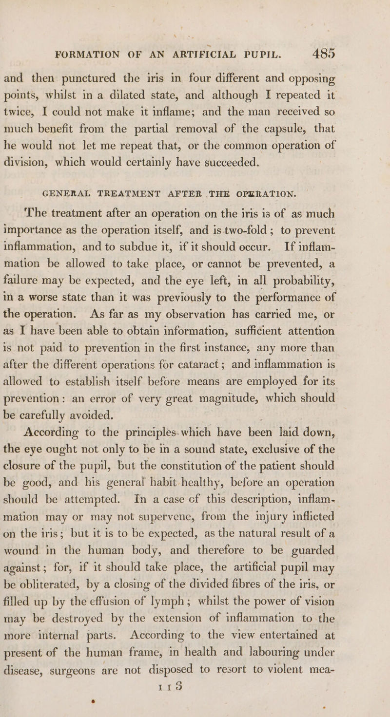 \ FORMATION OF AN ARTIFICIAL PUPIL. 485 and then punctured the iris in four different and opposing points, whilst in a dilated state, and although I repeated it twice, I could not make it inflame; and the man received so much benefit from the partial removal of the capsule, that he would not let me repeat that, or the common operation of division, which would certainly have succeeded. GENERAL TREATMENT AFTER THE OPERATION. ‘The treatment after an operation on the iris is of as much importance as the operation itself, and is two-fold; to prevent inflammation, and to subdue it, if it should occur. If inflam- mation be allowed to take place, or cannot be prevented, a failure may be expected, and the eye left, in all probability, in a worse state than it was previously to the performance of the operation. As far as my observation has carried me, or as I have been able to obtain information, sufficient attention is not paid to prevention in the first instance, any more than after the different operations for cataract; and inflammation is allowed to establish itself before means are employed for its prevention: an error of very great magnitude, which should be carefully avoided. According to the principles: which have Been laid down, the eye ought not only to be in a sound state, exclusive of the closure of the pupil, but the constitution of the patient should be good, and his general habit healthy, before an operation should be attempted. In a case cf this description, inflam. mation may or may not supervene, from the mjury inflicted on the iris; but it is to be expected, as the natural result of a wound in the human body, and therefore to be guarded against; for, if it should take place, the artificial pupil may be obliterated, by a closing of the divided fibres of the iris, or filled up by the effusion of lymph; whilst the power of vision may be destroyed by the extension of inflammation to the more internal parts. According to the view entertained at present of the human frame, in health and labouring under disease, surgeons are not disposed to resort to violent mea- Lia