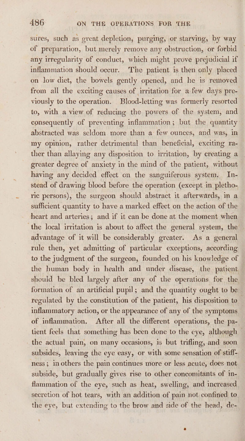 sures, such as oreat depletion, purging, or starving, by way of preparation, but merely remove any obstruction, or forbid any irregularity of conduct, which might prove prejudicial if inflammation should occur. The patient is then only placed on low diet, the bowels gently opened, and he is removed from all the exciting causes of irritation for afew days pre- viously to the operation. Blood-letting was formerly resorted to, with a view of reducing the powers of the system, and consequently of preventing inflammation; but the quantity abstracted was seldom more than a few ounces, and was, in my opinion, rather detrimental than beneficial, exciting ra- ther than allaying any disposition to irritation, by creating a greater degree of anxiety in the mind of the patient, without having any decided effect on the sanguiferous system. In- stead of drawing blood before the operation (except in pletho- ric persons), the surgeon should abstract it afterwards, in a sufficient quantity to have a marked effect on the action of the heart and arteries; and if it can be done at the moment when the local irritation is about to affect the general system, the advantage of it will be considerably greater. As a general rule then, yet admitting of particular exceptions, according to the judgment of the surgeon, founded on his knowledge of the human body in health and under disease, the patient should be bled largely after any of the operations for the formation of an artificial pupil; and the quantity ought to be» regulated by the constitution of the patient, his disposition to — inflammatory action, or the appearance of any of the symptoms ! of inflammation. After all the different operations, the pa- 3 tient feels that something has been done to the eye, although — the actual pain, on many occasions, is but trifling, and soon subsides, leaving ihe eye easy, or with some sensation of stiff- ness; in others the pain continues more or less acute, does not subside, but gradually gives rise to other concomitants of in- flammation of the eye, such as heat, swelling, and increased secretion of hot tears, with an addition of pain not confined to. the eye, but extending to the brow and side of the head, de-