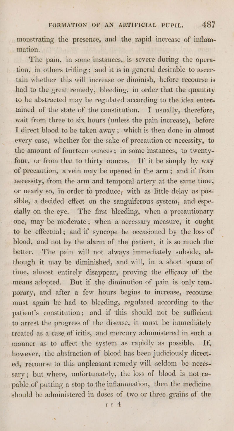 monstrating the presence, and the rapid increase of inflam- mation. The pain, in some instances, is severe during the opera- tion, in others trifling ; -and it is in general desirable to ascer- tain whether this will increase or diminish, before recourse is had to the great remedy,. bleeding, in order that the quantity to be abstracted may be regulated according to the idea enter- tained of the state of the constitution. I usually, therefore, wait from three to six hours (unless the pain increase), before I direct blood to be taken away ; which is then done in almost every case, whether for the sake of precaution or necessity, to the amount of fourteen ounces; in some instances, to twenty- four, or from that to thirty ounces. If it be simply by way of precaution, a vein may be opened in the arm; and if from necessity, from the arm and temporal artery at the same time, or nearly so, in order to produce; with as little delay as pos-_ sible, a decided effect on the sanguiferous system, and espe- cially on the eye. The first bleeding, when a precautionary one, may be moderate; when a necessary measure, it ought to be effectual; and if syncope be occasioned by the loss of blood, and not by the alarm of the patient, it is so much the better. The pain will not always immediately subside, al- though it may be diminished, and will, in a short space of time, almost entirely disappear, proving the efficacy of the means adopted. But if the diminution of pain 1s only tem- porary, and after a few hours begins to increase, recourse must again be had to bleeding, regulated according to the patient’s constitution; and if ‘this should not be sufficient to arrest the progress of the disease, it must be immediately treated as a case of iritis, and mercury administered in such a manner as to affect the system as rapidly as possible. If, however, the abstraction of blood has been judiciously direct- ed, recourse to this unpleasant remedy will seldom be neces- sary; but where, unfortunately, the loss of blood is not ca- pable of putting a stop to the inflammation, then the medicine should be administered in doses of two or three grains of the rt 4