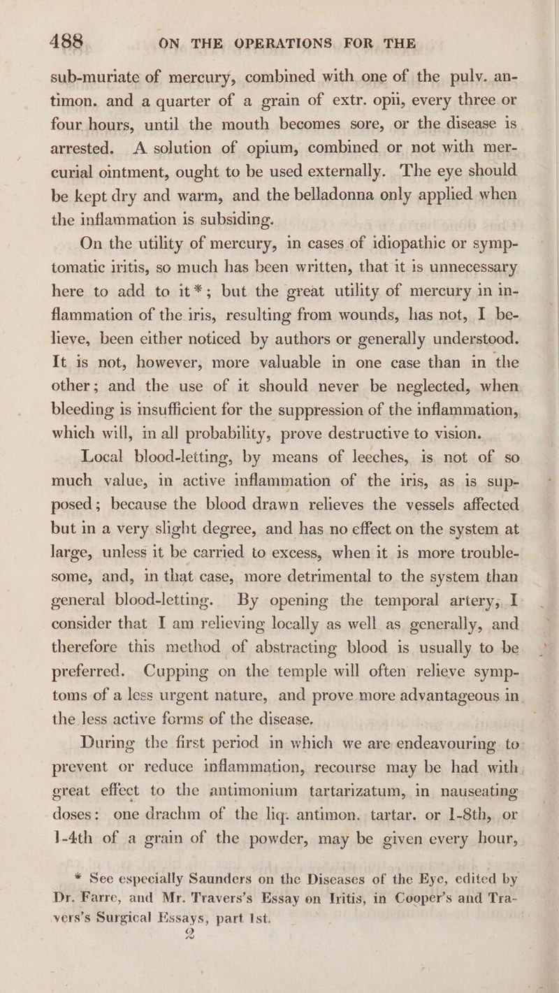 it sub-muriate of mercury, combined with one of the puly. an- timon. and a quarter of a grain of extr. opi, every three or four hours, until. the mouth becomes sore, or the disease is. arrested. A solution of opium, combined or not with mer- curial omtment, ought to be used externally. The eye should be kept dry and warm, and the belladonna only applied when the inflammation is. subsiding. On the utility of mercury, in cases of digacaite or symp- tomatic iritis, so much has been written, that it 1s unnecessary here to add to it*; but the great utility of mercury in in- flammation of the iris, resulting from wounds, has not, I be- lieve, been either noticed by authors or generally understood. It is not, however, more valuable in one case than in the other; and the use of it should never be neglected, when bleeding is insufficient for the suppression of the inflammation, which will, in all probability, prove destructive to vision. Local blood-letting, by means of leeches, is not of so much value, in active mflammation of the iris, as is sup- posed; because the blood drawn relieves the vessels affected. but in a very slight degree, and has no effect on the system at large, unless it be carried to excess, when it is more trouble- some, and, in that case, more detrimental to the system than general blood-lettng. By opening the temporal artery, I consider that I am relieving locally as well as. generally, and therefore this method of abstracting blood is usually to be preferred. Cupping on the temple will often relieve symp- toms of a less urgent nature, and prove more advantageous in. the less active forms of the disease. During the first period im which we are code apie to: prevent or reduce inflammation, recourse may be had with. great effect to the antimonium tartarizatum, in nauseating doses: one drachm of the lig: antimon. tartar. or 1-8th, or 1-4th of a grain of the powder, may be given every hour, * See especially Saunders on the Diseases of the Eye, edited by Dr. Farre, and Mr. Travers’s Essay on Iritis, in Cooper’s and Tra- vers’s Surgical Essays, part Ist. 0)