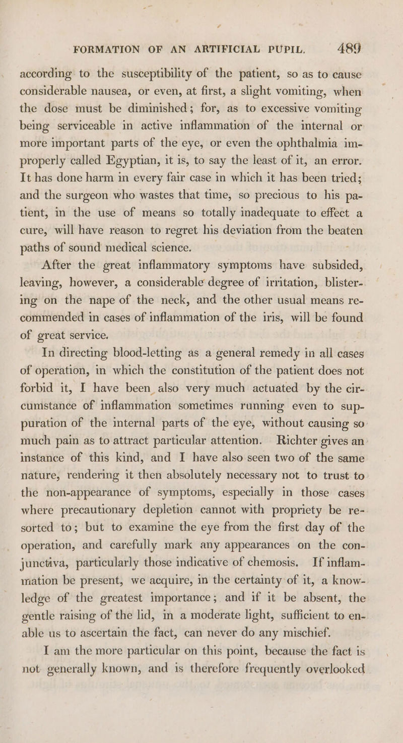 according. to the susceptibility of the patient, so as to cause considerable nausea, or even, at first, a slight vomiting, when the dose must be diminished; for, as to excessive vomiting being serviceable in active inflammation of the internal or more important parts of the eye, or even the ophthalmia im- properly called Egyptian, it is, to say the least of it, an error. It has done harm im every fair case in which it has been tried; and the surgeon who wastes that time, so precious to his pa- tient, in the use of means so totally inadequate to effect a cure, will have reason to regret his deviation from the beaten paths of sound medical science. | After the great inflammatory symptoms have subsided, leaving, however, a considerable degree of irritation, blister- ing on the nape of the neck, and the other usual means re- commended in cases of inflammation of the iris, will be found of great service. In directing blood-letting as a general remedy in all cases of operation, in which the constitution of the patient does not forbid it, I have been also very much actuated by the cir- cumstance of inflammation sometimes running even to sup- puration of the internal parts of the eye, without causing so: much pain as to attract particular attention. Richter gives an instance of this kind, and I have also seen two of the same nature, rendering it then absolutely necessary not to trust to the non-appearance of symptoms, especially in those cases where precautionary depletion cannot with propriety be re- sorted to; but to examine the eye from the first day of the operation, and carefully mark any appearances on the con- junctiva, particularly those indicative of chemosis. If inflam- mation be present, we acquire, in the certainty of it, a know- ledge of the greatest importance; and if it be absent, the gentle raising of the lid, in a moderate light, sufficient to en- able us to ascertain the fact, can never do any mischief. I am the more particular on this point, because the fact is not generally known, and is therefore frequently overlooked