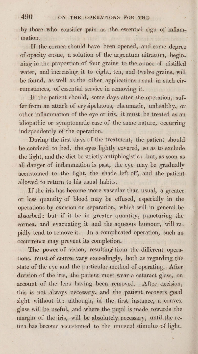 by those who consider pain as the essential sion of inflam- mation. If the cornea should have been opened, and some degree of opacity ensue, a solution of the argentum nitratum, begin- ning in the proportion of four grains to the ounce of distilled water, and increasing. it to eight, ten, and twelve grains, will be found, as well as the other applications usual in such cir- cumstances, of essential service in removing it. If the patient should, some days after the operation, suf- fer from an attack of erysipelatous, rheumatic, unhealthy, or other inflammation of the eye or iris, it must be treated as an idiopathic or symptomatic case of the same nature, occurring independently of the operation. During the first days of the treatment, the patient should be confined to bed, the eyes lightly covered, so as to exclude the light, and the dict be strictly antiphlogistic ; but, as soon as all danger of inflammation is past, the eye may be gradually accustomed to the light, the shade left off, and the patient allowed to return to his usual habits. If the iris has become more vascular than usual, a greater or less quantity of blood may be effused, especially in the operations by excision or separation, which will in general be absorbed; but if it be in greater quantity, puncturing the cornea, and evacuating it and the aqueous humour, will ra- pidly tend to remove it. In a complicated operation, such an occurrence may prevent its completion. The power of vision, resulting from the different opera- tions, must of course vary exceedingly, both as regarding the state of the eye and the particular method of operating. After division of the iris, the patient must wear a cataract glass, on account of the lens having been removed: After excision, this is not always necessary, and the patient recovers good sight without it; although, in the first instance, a convex glass will be useful, and where the pupil is made towards the margin of the iris, will be absolutely necessary, until the re- tina has become accustomed to the unusual stimulus of light.