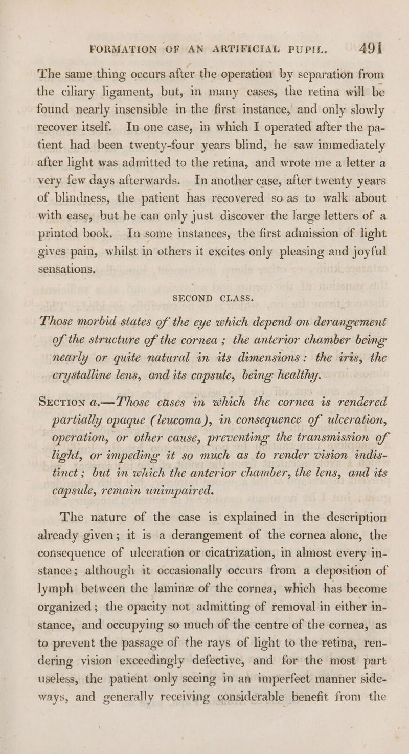 The same thing occurs after the operation by separation from the ciliary ligament, but, in many cases, the retina will be found nearly insensible in the first instance, and only slowly recover itself. In one case, im which I operated after the pa- tient had been twenty-four years blind, he saw immediately after light was admitted to the retina, and wrote me a letter a very few days afterwards. In another case, after twenty years of blindness, the patient has recovered soas to walk about with ease, but he can only just discover the large letters of a printed book. In some instances, the first admission of light gives pain, whilst in others it excites only pleasing and joyful sensations, SECOND CLASS. Those morbid states of the eye which depend on derangement of the structure of the cornea ; the anterior chamber being: nearly or quite natural in its dimensions: the iris, the crystalline lens, and its capsule, being: healthy. . Section a.—Those cases in which the cornea is rendered partially opaque (leucoma), in consequence of ulceration, operation, or other cause, preventing the transmission of light, or impeding it so much as to render vision indis- tinct; but in which the anterior chamber, the lens, and its capsule, remain unimpaired. The nature of the case is explained in the description already given; it is a derangement of the cornea alone, the consequence of ulceration or cicatrization, in almost every in- stance; although 1t occasionally occurs from a deposition of lymph between the laminz of the cornea, which has become organized; the opacity not admitting of removal in either in- stance, and occupying so much of the centre of the cornea, as to prevent the passage of the rays of light to the retina, ren- dering vision exceedingly defective, and for the most part useless, the patient only seeing m an imperfeet manner side- ways, and generally receiving considerable benefit from the