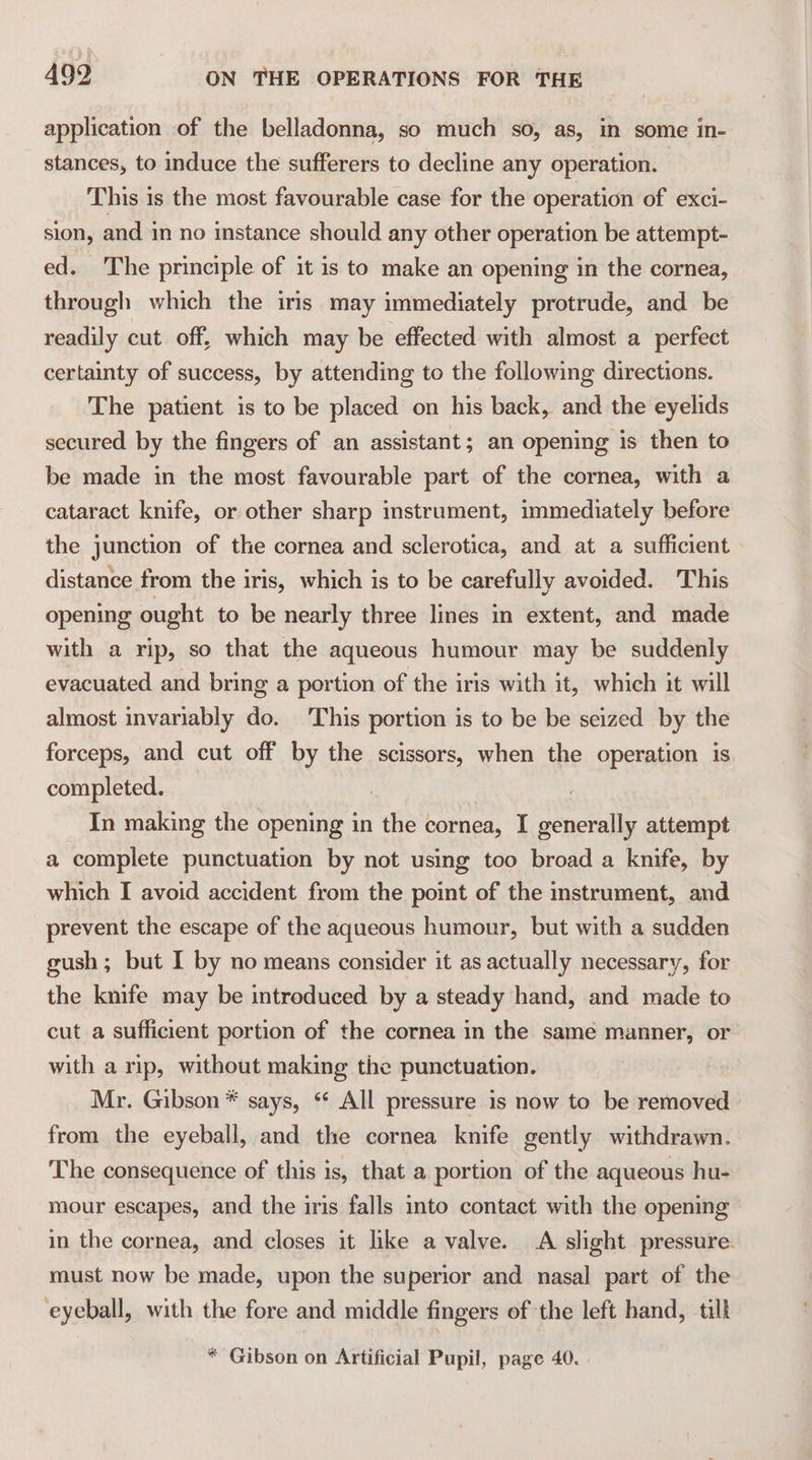 application of the belladonna, so much so, as, in some in- stances, to induce the sufferers to decline any operation. This is the most favourable case for the operation of exci- sion, and in no instance should any other operation be attempt- ed. The principle of it is to make an opening in the cornea, through which the iris may immediately protrude, and be readily cut off, which may be effected with almost a perfect certainty of success, by attending to the following directions. The patient is to be placed on his back, and the eyelids secured by the fingers of an assistant; an opening is then to be made in the most favourable part of the cornea, with a cataract knife, or other sharp instrument, immediately before the junction of the cornea and sclerotica, and at a sufficient distance from the iris, which is to be carefully avoided. This opening ought to be nearly three lines in extent, and made with a rip, so that the aqueous humour may be suddenly evacuated and bring a portion of ‘the iris with it, which it will almost invariably do. This portion is to be be seized by the forceps, and cut off by the scissors, when the operation is completed. | In making the opening in the cornea, I generally attempt a complete punctuation by not using too broad a knife, by which I avoid accident from the point of the instrument, and prevent the escape of the aqueous humour, but with a sudden gush ; but I by no means consider it as actually necessary, for the knife may be introduced by a steady hand, and made to cut a sufficient portion of the cornea in the same manner, or with a rip, without making the punctuation. Mr. Gibson * says, ‘ All pressure 1s now to be removed from the eyeball, and the cornea knife gently withdrawn. The consequence of this is, that a portion of the aqueous hu- mour escapes, and the iris falls into contact with the opening in the cornea, and closes it like a valve. A slight pressure. must now be made, upon the superior and nasal part of the eyeball, with the fore and middle fingers of the left hand, till * Gibson on Artificial Pupil, page 40. .