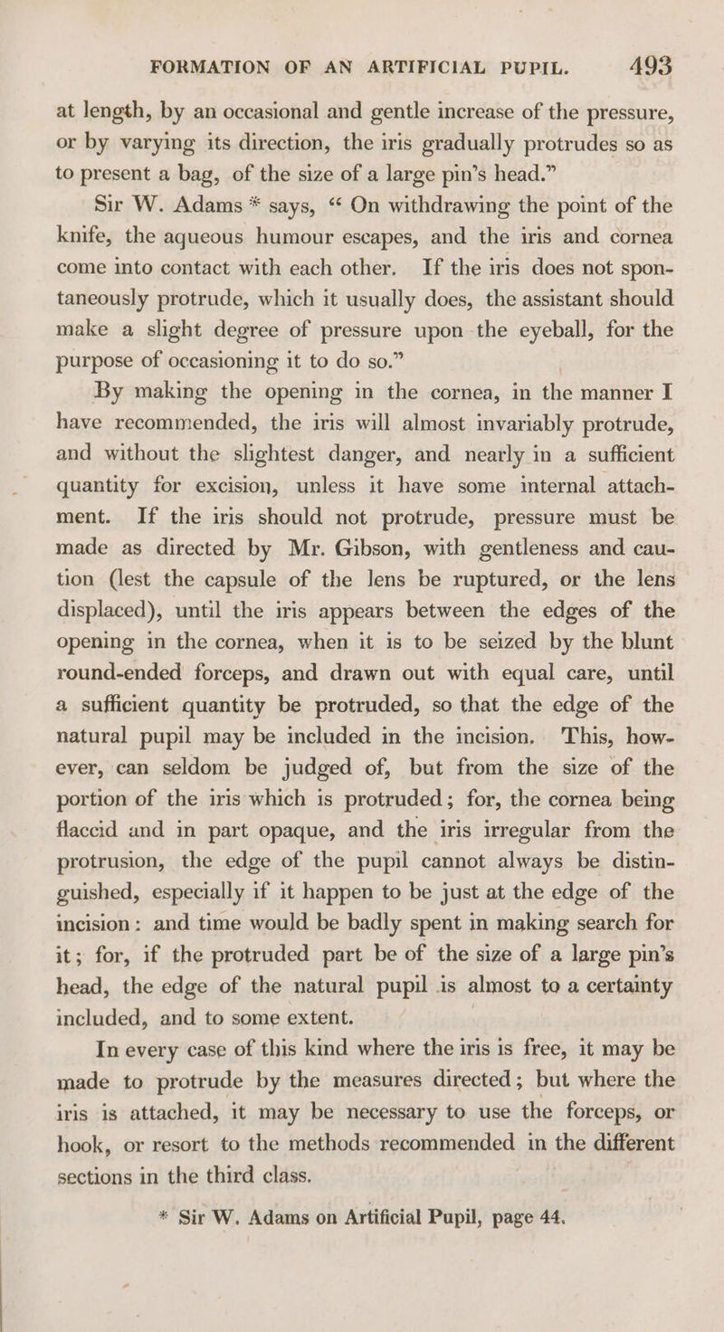 at length, by an occasional and gentle increase of the pressure, or by varying its direction, the iris gradually protrudes so as to present a bag, of the size of a large pin’s head.” Sir W. Adams * says, “ On withdrawing the point of the kmife, the aqueous humour escapes, and the iris and cornea come into contact with each other. If the iris does not spon- taneously protrude, which it usually does, the assistant should make a slight degree of pressure upon the eyeball, for the purpose of occasioning it to do so.” By making the opening in the cornea, in the manner I have recommended, the iris will almost invariably protrude, and without the slightest danger, and nearly in a sufficient quantity for excision, unless it have some internal attach- ment. If the iris should not protrude, pressure must be made as directed by Mr. Gibson, with gentleness and cau- tion (lest the capsule of the Jens be ruptured, or the lens displaced), until the iris appears between the edges of the opening in the cornea, when it is to be seized by the blunt round-ended forceps, and drawn out with equal care, until a sufficient quantity be protruded, so that the edge of the natural pupil may be included in the incision. This, how- ever, can seldom be judged of, but from the size of the portion of the iris which is protruded; for, the cornea being flaccid and in part opaque, and the iris irregular from the protrusion, the edge of the pupil cannot always be distin- guished, especially if it happen to be just at the edge of the incision: and time would be badly spent in making search for it; for, if the protruded part be of the size of a large pin’s head, the edge of the natural pupil is almost to a certainty included, and to some extent. In every case of this kind where the iris is free, it may be made to protrude by the measures directed; but where the iris is attached, it may be necessary to use the forceps, or hook, or resort to the methods recommended in the different sections in the third class. * Sir W. Adams on Artificial Pupil, page 44.