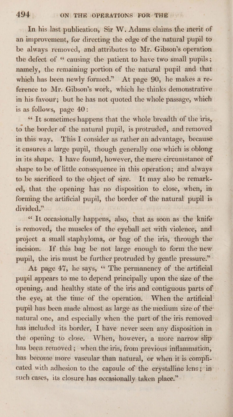 In his last publication, Sir W. Adams claims the merit of an improvement, for directing the edge of the natural pupil to be always removed, and attributes to Mr. Gibson’s operation the defect. of “‘ causing the patient to have two small pupils ; namely, the remaining portion of the natural pupil and: that which has been newly formed.” At page 90, he makes a re- ference to Mr. Gibson’s work, which he thinks demonstrative m his favour; but he has not quoted the whole passage, which is as follows, page 40: ‘* It sometimes happens that the whole breadth of the ins, _ to the border of the natural pupil, is protruded, and removed in this way. This I consider as rather an advantage, because. it ensures a large pupil, though generally one which is oblong in its shape. I have found, however, the mere circumstance of shape to be of little consequence in this operation; and always to be sacrificed to the object of size. It may also be remark- ed, that the opening has no disposition to close, when, in forming the artificial pupil, the border of the natural pupil is divided.” 2 ‘‘ It occasionally happens, also, that as soon as the knife is removed, the muscles of the eyeball act with violence, and project a small staphyloma, or bag of the iris, through the incision. If this bag be not large enough to form the new pupil, the iris must be further protruded by gentle pressure.” At page 4'7, he says, ‘* The permanency of the artificial pupil appears to me to depend principally upon the size of the opening, and healthy state of the iris and contiguous parts of the eye, at the time of the operation. When the artificial: pupil has been made almost as large as the medium size of the: natural one, and especially when the part of the iris removed has included its border, I have never seen any disposition in the opening to close. When, however, a more narrow slip’ has been removed ; when the iris, from previous inflammation, has become more vascular than natural, or when it is compli- cated with adhesion to the capsule of the crystalline lens; in: such cases, its closure has ovcasionally taken place.”