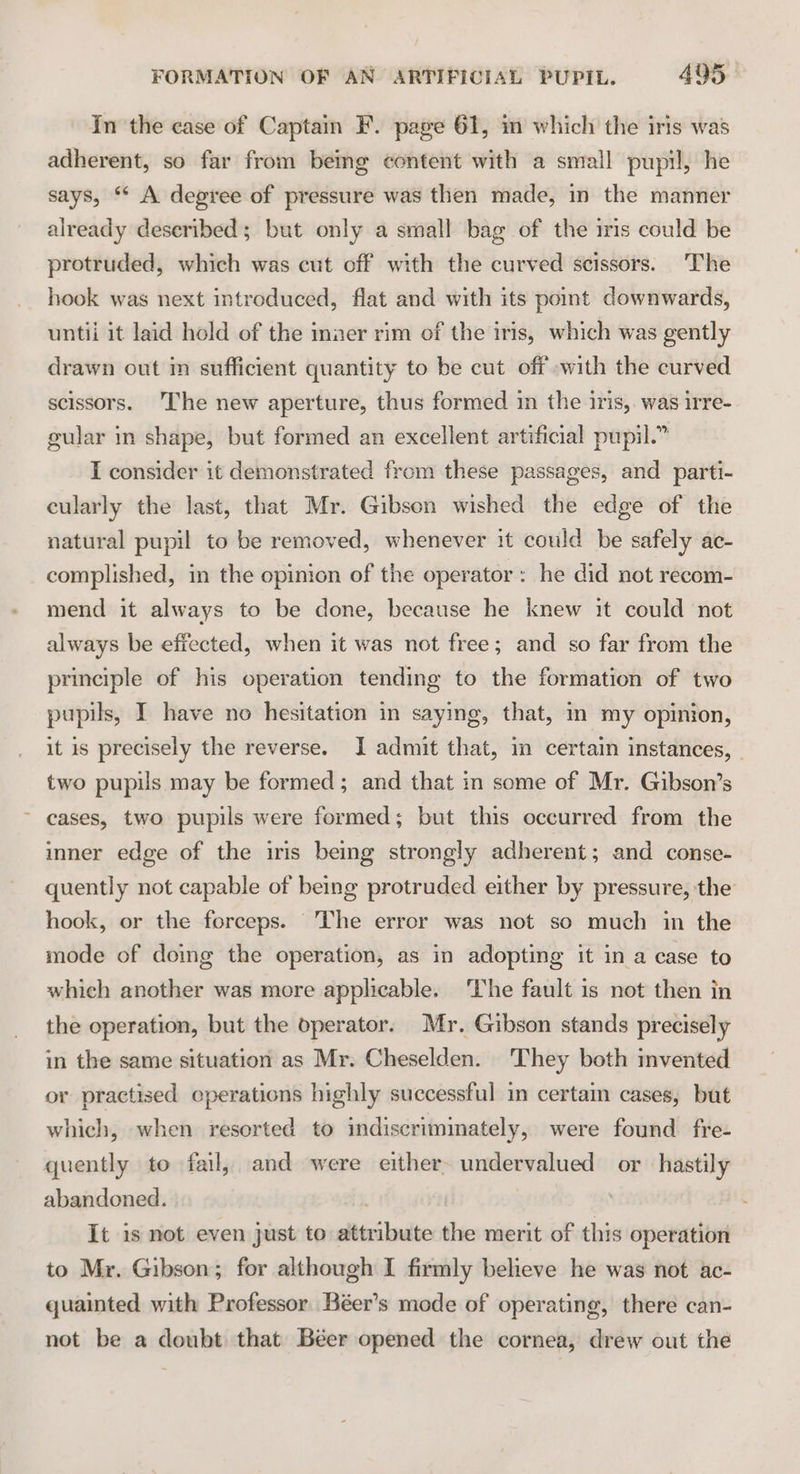 In the case of Captain F. page 61, in which the iris was adherent, so far from being content with a small pupil, he says, ** A degree of pressure was then made, in the manner already described; but only a small bag of the iris could be protruded, which was cut off with the curved scissors. The hook was next introduced, flat and with its pomt downwards, untii it laid hold of the inner rim of the iris, which was gently drawn out im sufficient quantity to be cut off with the curved scissors. The new aperture, thus formed in the iris, was irre- gular in shape, but formed an excellent artificial pupil.” I consider it demonstrated from these passages, and parti- cularly the last, that Mr. Gibson wished the edge of the natural pupil to be removed, whenever it could be safely ac- complished, in the opinion of the operator : he did not recom- mend it always to be done, because he knew it could not always be effected, when it was not free; and so far from the principle of his operation tending to the formation of two pupils, I have no hesitation in saying, that, in my opinion, it is precisely the reverse. I admit that, in certain instances, | two pupils may be formed; and that in some of Mr. Gibson’s ~ cases, two pupils were formed; but this occurred from the imner edge of the iris being strongly adherent; and conse- quently not capable of being protruded either by pressure, the hook, or the forceps. The error was not so much in the mode of doing the operation, as in adopting it in a case to which another was more applicable. ‘The fault is not then in the operation, but the operator. Mr. Gibson stands precisely in the same situation as Mr. Cheselden. They both invented or practised cperations highly successful in certaim cases, but which, when resorted to indiscriminately, were found fre- quently to fail, and were either. undervalued or hastily abandoned. It is not even just to attribute the merit of this operation to Mr. Gibson; for although I firmly believe he was not ac- quainted with Professor Béer’s mode of operating, there can- not be a doubt that Béer opened the cornea, drew out the