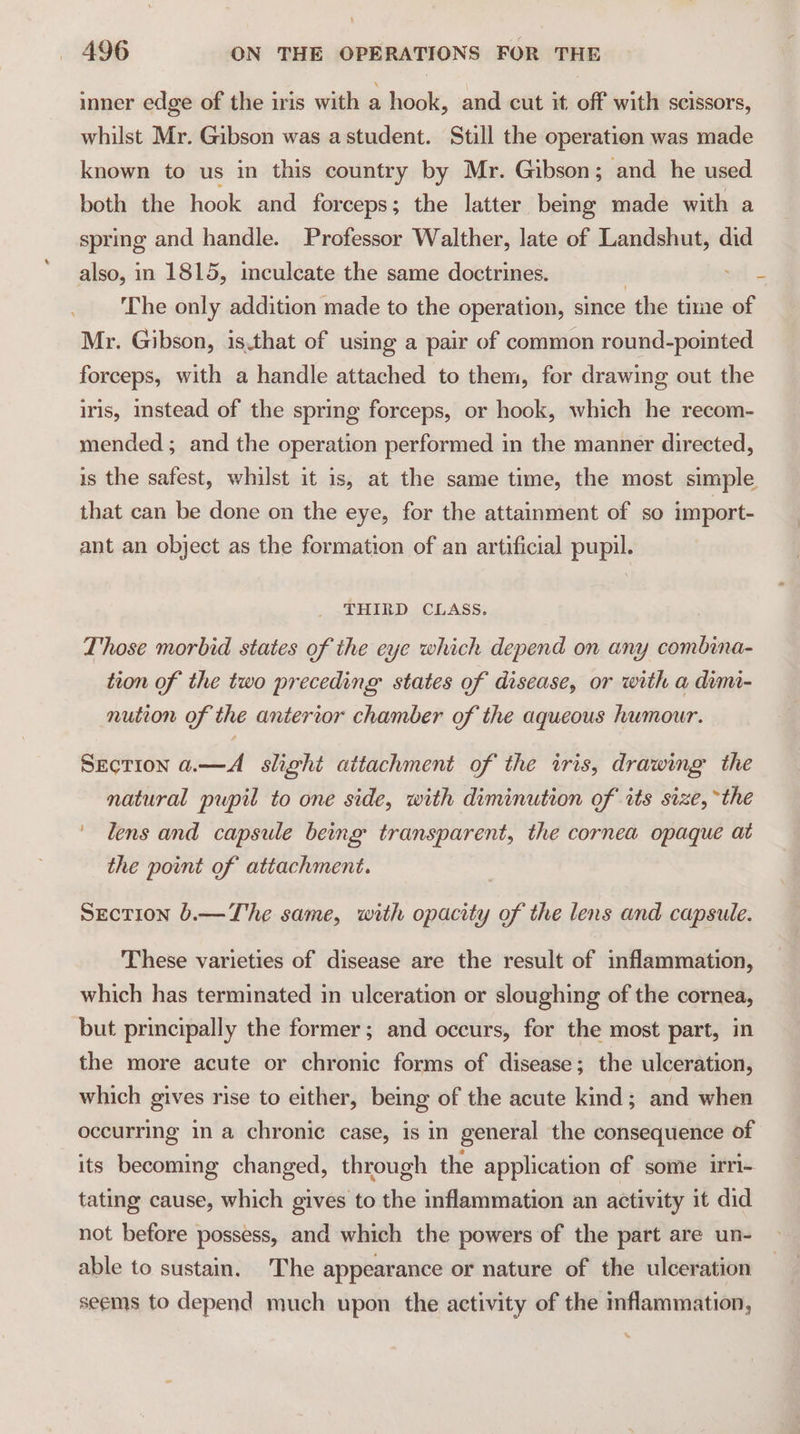 inner edge of the iris with a hook, and cut it. off with scissors, whilst Mr. Gibson was astudent. Still the operation was made known to us in this country by Mr. Gibson ; and he used both the hook and forceps; the latter being made with a spring and handle. Professor Walther, late of Landshut, did also, in 1815, imculcate the same doctrines. 3 The only addition made to the operation, since the time of Mr. Gibson, is.that of using a pair of common round-pointed forceps, with a handle attached to them, for drawing out the iris, instead of the spring forceps, or hook, which he recom- mended; and the operation performed in the manner directed, is the safest, whilst it is, at the same time, the most simple that can be done on the eye, for the attainment of so import- ant an object as the formation of an artificial pupil. THIRD CLASS. Those morbid states of the eye which depend on any combina- tion of the two preceding states of disease, or with a dimi- nution of the anterior chamber of the aqueous humour. Section a.—A slight attachment of the iris, drawing the natural pupil to one side, with diminution of its size, “the ' lens and capsule being transparent, the cornea opaque at the point of attachment. SEecTIoN 6.—The same, with opacity of the lens and capsule. These varieties of disease are the result of inflammation, which has terminated in ulceration or sloughing of the cornea, but principally the former; and occurs, for the most part, in the more acute or chronic forms of disease; the ulceration, which gives rise to either, being of the acute kind; and when occurring in a chronic case, is in general the consequence of its becoming changed, through the application of some irri- tating cause, which gives to the inflammation an activity it did not before possess, and which the powers of the part are un- able to sustain. The appearance or nature of the ulceration seems to depend much upon the activity of the mflammation,