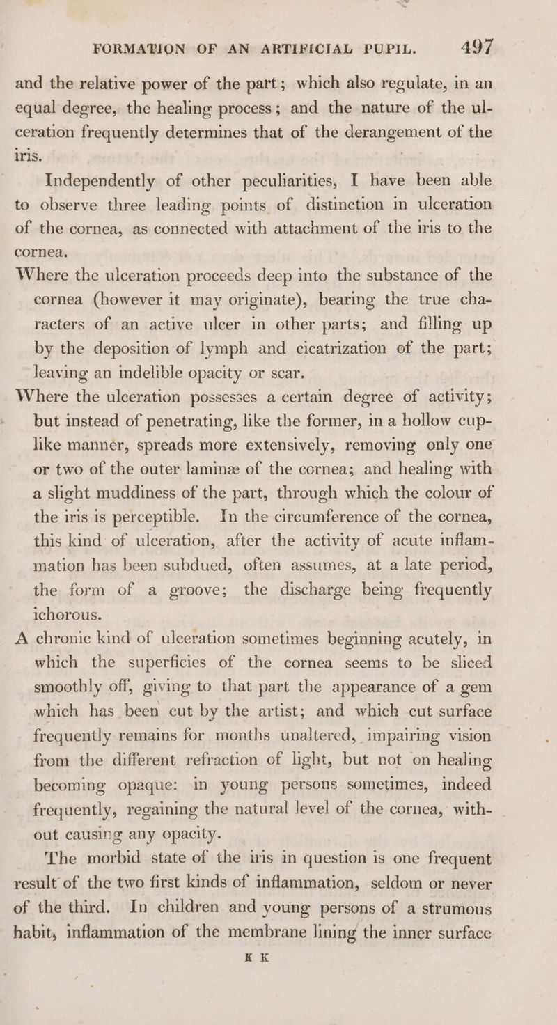 and the relative power of the part; which also regulate, in an equal degree, the healing process; and the nature of the ul- ceration frequently determines that of the derangement of the iris. Independently of other peculiarities, I have been able to observe three leading points of distinction in ulceration of the cornea, as connected with attachment of the iris to the cornea. Where the ulceration proceeds deep into the substance of the cornea (however it may originate), bearing the true cha- racters of an active ulcer in other parts; and filling up by the deposition of lymph and cicatrization of the part; leaving an indelible opacity or scar. Where the ulceration possesses a certain degree of activity; but instead of penetrating, like the former, in a hollow cup- like manner, spreads more extensively, removing only one or two of the outer lamme of the cornea; and healing with a slight muddiness of the part, through which the colour of the iris is perceptible. In the circumference of the cornea, this kind of ulceration, after the activity of acute inflam- mation has been subdued, often assumes, at a late period, the form of a groove; the discharge being frequently ichorous. A chronic kind of ulceration sometimes beginning acutely, in which the superficies of the cornea seems to be sliced smoothly off, giving to that part the appearance of a gem which has been cut by the artist; and which cut surface frequently remains for months unaltered, impairing vision from the different refraction of light, but not on healing becoming opaque: in young persons sometimes, indeed frequently, regaining the natural level of the cornea, with- out causing any opacity. The morbid state of the iis in question is one frequent result of the two first kinds of inflammation, seldom or never of the third. In children and young persons of a strumous habit, inflammation of the membrane lining the inner surface K K