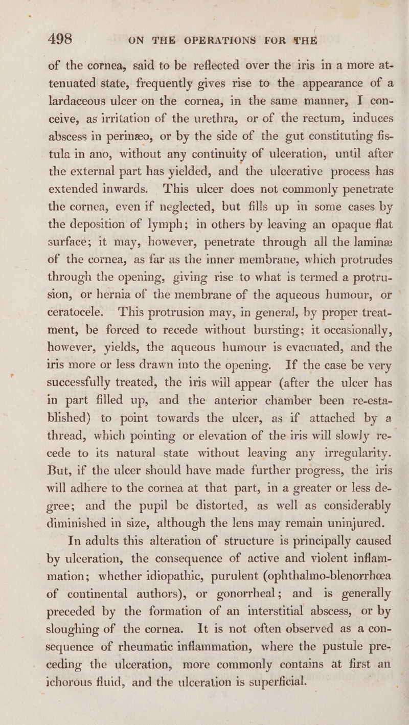 of the cornea, said to be reflected over the iris in a more at- tenuated state, frequently gives rise to the appearance of a lardaceous ulcer on the cornea, in the same manner, I con- ceive, as irritation of the urethra, or of the rectum, induces abscess in perinseo, or by the side of the gut constituting fis- tula in ano, without any continuity of ulceration, until after the external part has yielded, and the ulcerative process has extended inwards. This ulcer does not commonly penetrate the cornea, even if neglected, but fills up in some cases by the deposition of lymph; in others by leaving an opaque flat surface; it may, however, penetrate through all the lamine of the cornea, as far as the inner membrane, which protrudes through the opening, giving rise to what is termed a protru- sion, or hernia of the membrane of the aqueous humour, or ceratocele. This protrusion may, in general, by proper treat- ment, be forced to recede without bursting; it occasionally, however, yields, the aqueous humour is evacuated, and the iris more or less drawn into the opening. If the case be very successfully treated, the iris will appear (after the ulcer has in part filled up, and the anterior chamber been re-esta- blished) to point towards the ulcer, as if attached by a thread, which pointing or elevation of the iris will slowly re- cede to its natural state without leaving any irregularity. But, if the ulcer should have made further progress, the iris will adhere to the cornea at that part, in a greater or less de- gree; and the pupil be distorted, as well as considerably diminished in size, although the lens may remain uninjured. In adults this alteration of structure is principally caused by ulceration, the consequence of active and violent inflam- mation; whether idiopathic, purulent (ophthalmo-blenorrheea of continental authors), or gonorrheal; and is generally preceded by the formation of an interstitial abscess, or by sloughing of the cornea. It is not often observed as a con- sequence of rheumatic inflammation, where the pustule pre- ceding the ulceration, more commonly contains at first an ichorous fluid, and the ulceration is superficial.