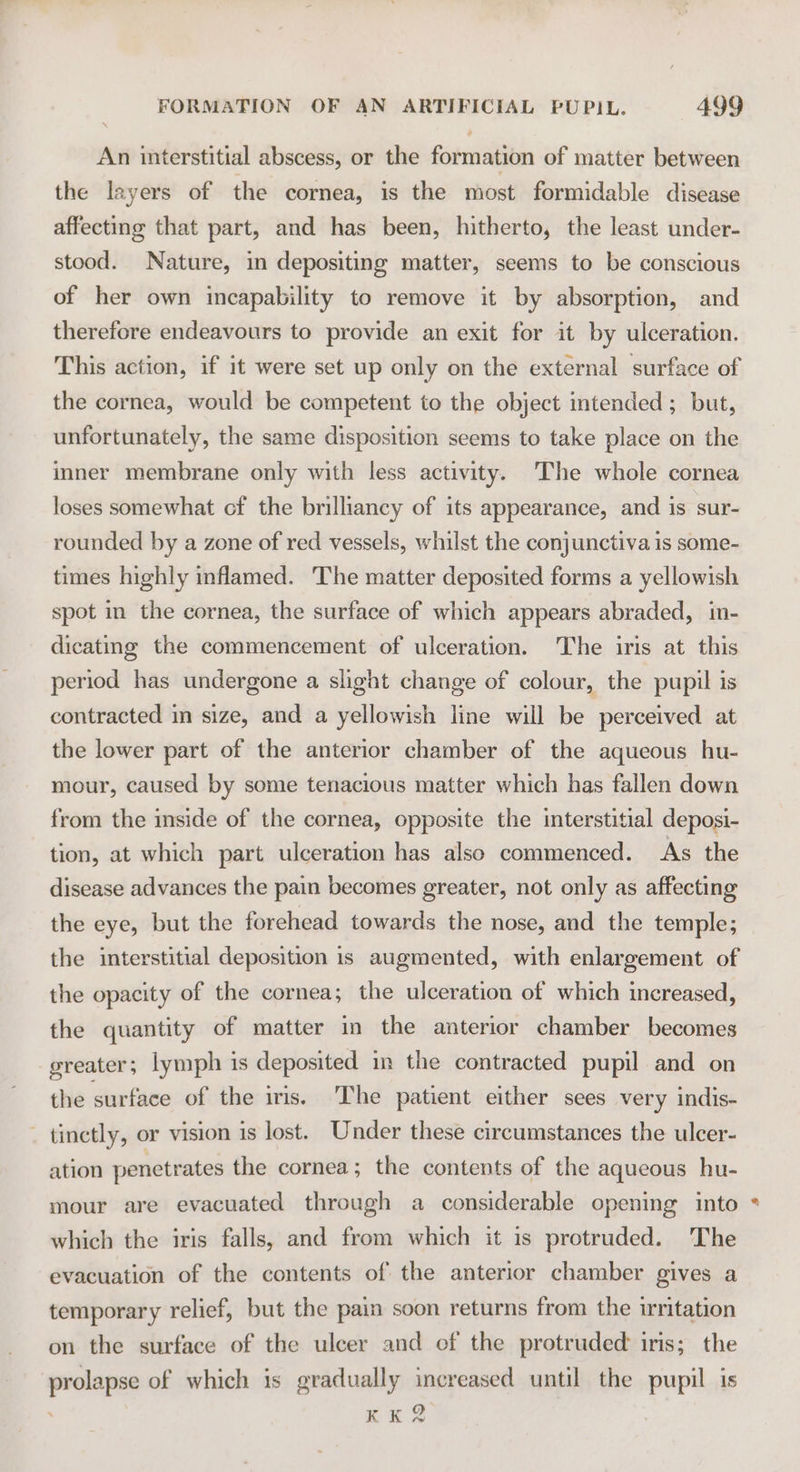 An interstitial abscess, or the formation of matter between the layers of the cornea, is the most formidable disease affecting that part, and has been, hitherto, the least under- stood. Nature, in depositing matter, seems to be conscious of her own incapability to remove it by absorption, and therefore endeavours to provide an exit for it by ulceration. This action, if it were set up only on the external surface of the cornea, would be competent to the object intended ; but, unfortunately, the same disposition seems to take place on the inner membrane only with less activity. The whole cornea loses somewhat cf the brilliancy of its appearance, and is sur- rounded by a zone of red vessels, whilst the conjunctiva is some- times highly inflamed. The matter deposited forms a yellowish spot in the cornea, the surface of which appears abraded, in- dicatmg the commencement of ulceration. The iris at this period has undergone a slight change of colour, the pupil is contracted in size, and a yellowish line will be perceived at the lower part of the anterior chamber of the aqueous hu- mour, caused by some tenacious matter which has fallen down from the inside of the cornea, opposite the interstitial deposi- tion, at which part ulceration has also commenced. As the disease advances the pain becomes greater, not only as affecting the eye, but the forehead towards the nose, and the temple; the interstitial deposition is augmented, with enlargement of the opacity of the cornea; the ulceration of which increased, the quantity of matter in the anterior chamber becomes greater 3 lymph is deposited in the contracted pupil and on the surface of the iris. The patient either sees very indis- - tinetly, or vision is lost. Under these circumstances the ulcer- ation penetrates the cornea; the contents of the aqueous hu- mour are evacuated through a considerable opening into which the iris falls, and from which it is protruded. The evacuation of the contents of the anterior chamber gives a temporary relief, but the pain soon returns from the irritation on the surface of the ulcer and of the protruded iris; the prolapse of which is gradually increased until the pupil is xn Ss