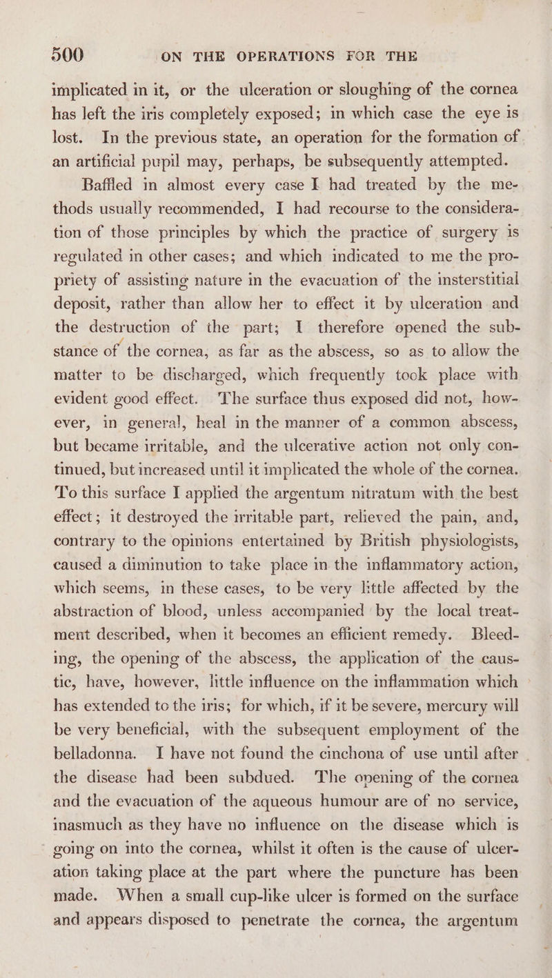 implicated in it, or the ulceration or sloughing of the cornea has left the iris completely exposed; in which case the eye is lost. In the previous state, an operation for the formation of an artificial pupil may, perhaps, be subsequently attempted. Baffled in almost every case I had treated by the me- thods usually recommended, I had recourse to the considera- tion of those principles by which the practice of surgery is regulated in other cases; and which indicated to me the pro- priety of assisting nature in the evacuation of the insterstitial deposit, rather than allow her to effect it by ulceration and the destruction of the part; I therefore opened the sub- stance of the cornea, as far as the abscess, so as to allow the matter to be discharged, which frequently took place with evident good effect. The surface thus exposed did not, how- ever, in general, heal in the manner of a common abscess, but became irritable, and the ulcerative action not only con- tinued, but increased until it implicated the whole of the cornea. To this surface I applied the argentum nitratum with the best effect ; it destroyed the irritable part, relieved the pain, and, contrary to the opinions entertained by British physiologists, caused a diminution to take place in the inflammatory action, which seems, in these cases, to be very little affected by the abstraction of blood, unless accompanied by the local treat- ment described, when it becomes an efficient remedy. Bleed- ing, the opening of the abscess, the application of the caus- tic, have, however, little influence on the inflammation which &gt; has extended to the iris; for which, if it be severe, mercury will be very beneficial, with the subsequent employment of the belladonna. I have not found the cinchona of use until after . the disease had been subdued. The opening of the cornea and the evacuation of the aqueous humour are of no service, inasmuch as they have no influence on the disease which is going on into the cornea, whilst it often is the cause of ulcer- ation taking place at the part where the puncture has been made. When a small cup-like ulcer is formed on the surface and appears disposed to penetrate the cornea, the argentum