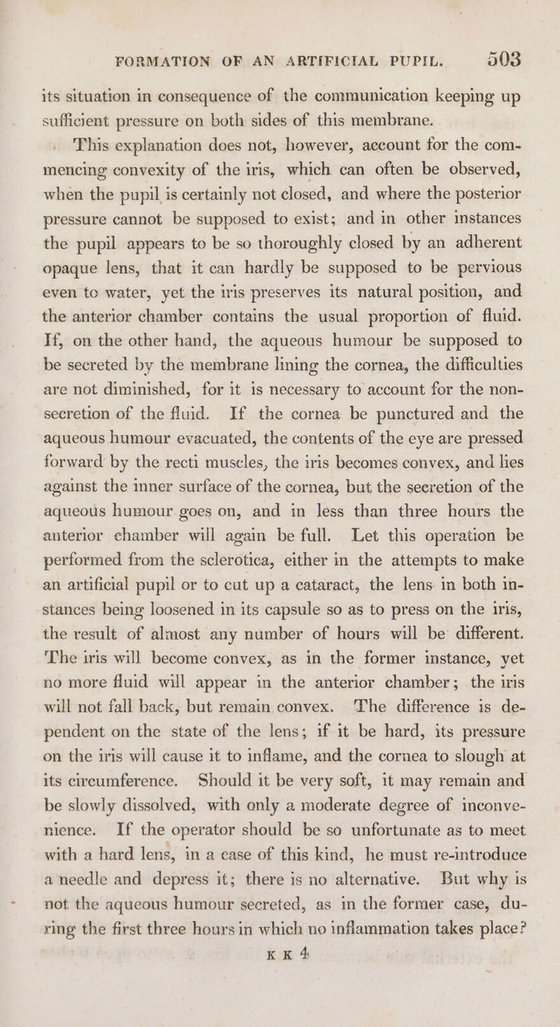 its situation in consequence of the communication keeping up sufficient pressure on both sides of this membrane. This explanation does not, however, account for the com- mencing convexity of the iris, which can often be observed, when the pupil is certainly not closed, and where the posterior pressure cannot be supposed to exist; and in other instances the pupil appears to be so thoroughly closed by an adherent opaque lens, that it can hardly be supposed to be pervious even to water, yet the iris preserves its natural position, and the anterior chamber contains the usual proportion of fluid. If, on the other hand, the aqueous humour be supposed to be secreted by the membrane lining the cornea, the difficulties are not diminished, for it 1s necessary to account for the non- secretion of the fluid. If the cornea be punctured and the aqueous humour evacuated, the contents of the eye are pressed forward by the recti muscles, the iris becomes convex, and lies against the inner surface of the cornea, but the secretion of the aqueous humour goes on, and in less than three hours the anterior chamber will again be full. Let this operation be performed from the sclerotica, either in the attempts to make an artificial pupil or to cut up a cataract, the lens in both in- stances being loosened in its capsule so as to press on the iris, the result of almost any number of hours will be different. The iris will become convex, as in the former instance, yet no more fluid will appear in the anterior chamber; the iris will not fall back, but remain convex. The difference is de- pendent on the state of the lens; if it be hard, its pressure on the iris will cause it to inflame, and the cornea to slough at its circumference. Should it be very soft, it may remain and be slowly dissolved, with only a moderate degree of inconve- nience. If the operator should be so unfortunate as to meet with a hard lens, in a case of this kind, he must re-introduce a needle and depress it; there is no alternative. But why is not the aqueous humour secreted, as in the former case, du- ring’ the first three hours in which no inflammation takes place?