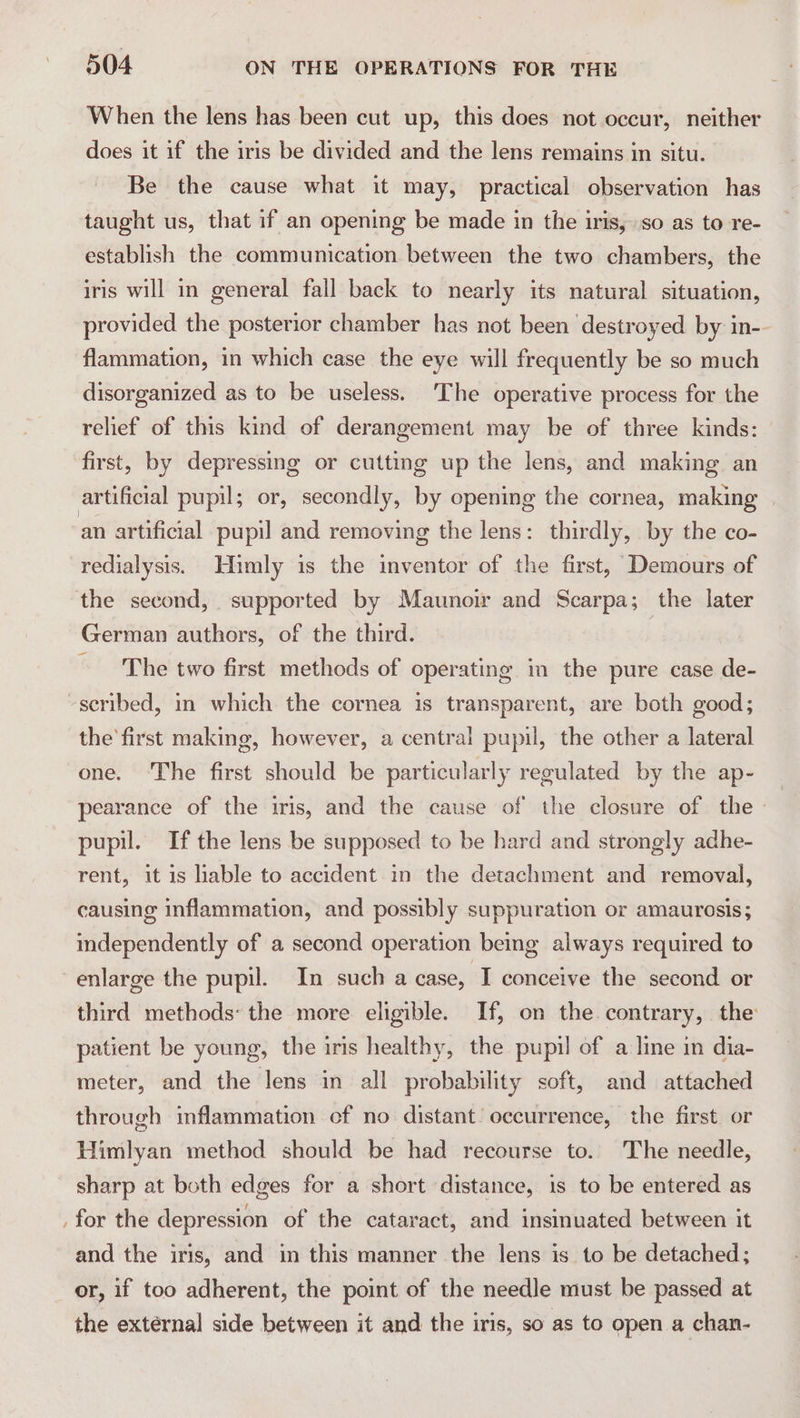 When the lens has been cut up, this does not occur, neither does it if the iris be divided and the lens remains in situ. Be the cause what it may, practical observation has taught us, that if an opening be made in the iris, so as to re- establish the communication between the two chambers, the iris will in general fall back to nearly its natural situation, provided the posterior chamber has not been destroyed by in-- flammation, in which case the eye will frequently be so much disorganized as to be useless. ‘The operative process for the relief of this kind of derangement may be of three kinds: first, by depressing or cutting up the lens, and making an artificial pupil; or, secondly, by opening the cornea, making | an artificial pupil and removing the lens: thirdly, by the co- redialysis. Himly is the inventor of the first, Demours of the second, supported by Maunoir and Scarpa; the later German authors, of the third. | The two first methods of operating im the pure case de- -seribed, in which the cornea is transparent, are both good; the first making, however, a central pupil, the other a lateral one. ‘The first should be particularly regulated by the ap- pearance of the iris, and the cause of the closure of the pupil. If the lens be supposed to be hard and strongly adhe- rent, it is liable to accident in the detachment and removal, causing inflammation, and possibly suppuration or amaurosis; independently of a second operation being always required to enlarge the pupil. In such a case, TI conceive the second or third methods: the more eligible. If, on the contrary, the patient be young, the iris healthy, the pupil of a line in dia- meter, and the lens in all probability soft, and attached through inflammation cf no distant’ occurrence, the first or Himlyan method should be had recourse to. The needle, sharp at both edges for a short distance, is to be entered as . for the depression of the cataract, and insinuated between it and the iris, and in this manner the lens is to be detached; or, if too adherent, the point of the needle must be passed at the external side between it and the iris, so as to open a chan-
