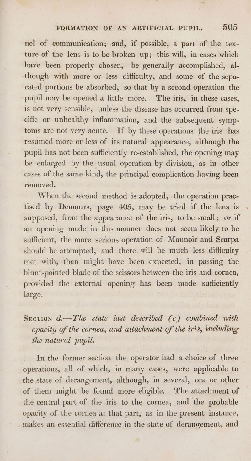 nel of communication; .and, if possible, a part of the tex- ture of the lens is to be broken up; this will, in cases which have been properly chosen, be generally accomplished, al- though with more or less difficulty, and some of the sepa- rated portions be absorbed, so that by a second operation the pupil may be opened a little more. The iris, in these cases, is not very sensible, unless the disease has occurred from spe- cific or unhealthy inflammation, and the subsequent symp- toms are not very acute. If by these operations the iris has resumed more or less of its natural appearance, although the pupil has not been sufficiently re-established, the opening may be enlarged by the usual operation by division, as im other cases of the same kind, the principal complication having been removed. When the second method is adopted, the operation prac- tised by Demours, page 405, may be tried if the lens is supposed, from the appearance of the iris, to be small; or if an opening made in this manner does not seem likely to be sufficient, the more serious operation of Maunoir and Scarpa should be attempted, and there will be much less difficulty met with, than might have been expected, in passing the blunt-pointed blade of the scissors between the iris and cornea, provided the external opening has been made sufficiently large. Section d.—The state last described (c) combined with opacity of the cornea, and attachment of the wris, including the natural pupil. In the former section the operator had a choice of three operations, all of which, in many cases, were applicable to the state of derangement, although, in several, one or other of them might be found more eligible. The attachment of the central part of the iris to the cornea, and the probable opacity of the cornea at that part, as in the present instance, makes an essential difference in the state of derangement, and