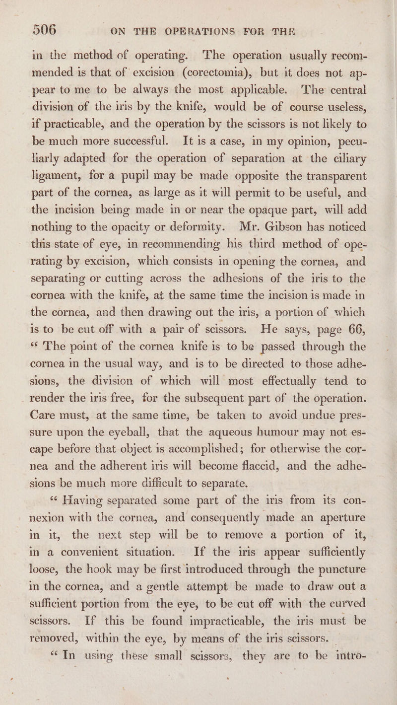in the method of operating. The operation usually recom- mended is that of excision (corectomia), but it dees not ap- pear to me to be always the most applicable. The central division of the iris by the knife, would be of course useless, if practicable, and the operation by the scissors is not likely to be much more successful. It 1s a case, in my opinion, pecu- harly adapted for the cperation of separation at the ciliary ligament, for a pupil may be made opposite the transparent part of the cornea, as large as it will permit to be useful, and the incision being made in or near the opaque part, will add nothing to the opacity or deformity. Mr. Gibson has noticed this state of eye, in recommending his third method of ope- rating by excision, which consists in opening the cornea, and separating or cutting across the adhesions of the iris to the cornea with the knife, at the same time the incision is made in the cornea, and then drawing out the iris, a portion of which is to be cut off with a pair of scissors. He says, page 66, “* The point of the cornea knife is to be passed through the cornea in the usual way, and is to be directed to those adhe- sions, the division of which will most effectually tend to render the iris free, for the subsequent part of the operation. Care must, at the same time, be taken to avoid undue pres- sure upon the eyeball, that the aqueous humour may not es- cape before that object 1s accomplished; for otherwise the cor- nea and the adherent iris will become flaccid, and the adhe- sions be much more difficult to separate. ‘“¢ Having separated some part of the iris from its con- nexion with the cornea, and consequently made an aperture in it, the next step will be to remove a portion of it, in a convenient situation. If the iris appear sufficiently loose, the hook may be first introduced through the puncture in the cornea, and a gentle attempt be made to draw out a sufficient portion from the eye, to be cut off with the curved scissors. If this be found impracticable, the iris must be removed, within the eye, by means of the iris scissors. _ “In using these small scissors, they are to be intro-