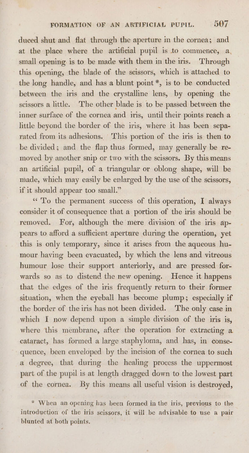 duced shut and flat through the aperture in the cornea; and at the place where the artificial pupil is to commence, a, small opening is to be made with them in the iris. Through this opening, the blade of the scissors, which is attached to the long handle, and has a blunt point *, is to be conducted between the iris and the crystalline lens, by opening the scissors a little. The other blade is to be passed between the inner surface of the cornea and iris, until their points reach a little beyond the border of the iris, where it has been sepa- rated from its adhesions. This portion of the iris is then to be divided; and the flap thus formed, may generally be re- moved by another snip or two with the scissors, By this means an artificial pupil, of a triangular or oblong shape, will be made, which may easily be enlarged by the use of the scissors, if it should appear too small.” ‘* To the permanent success of this operation, I always consider it of consequence that a portion of the iris should be removed. For, although the mere division of the iris ap- pears to afford a sufficient aperture during the operation, yet this is only temporary, since it arises from the aqueous hu- mour having been evacuated, by which the lens and vitreous humour lose their support anteriorly, and are pressed for- wards so as to distend the new opening. Hence it happens that the edges of the iris frequently return to their former situation, when the eyeball has become plump; especially if the border of the iris has not been divided. The only case in which I now depend upon a simple division of the iris is, where this membrane, after the operation for extracting a cataract, has formed a large staphyloma, and has, in conse- quence, been enveloped by the incision of the cornea to such a degree, that during the healing process the uppermost part of the pupil is at length dragged down to the lowest part of the cornea. By this means all useful vision is destroyed, * When an opening has been formed in the iris, previous to the introduction of the iris scissors, it will be advisable to use a pair blunted at both points. .