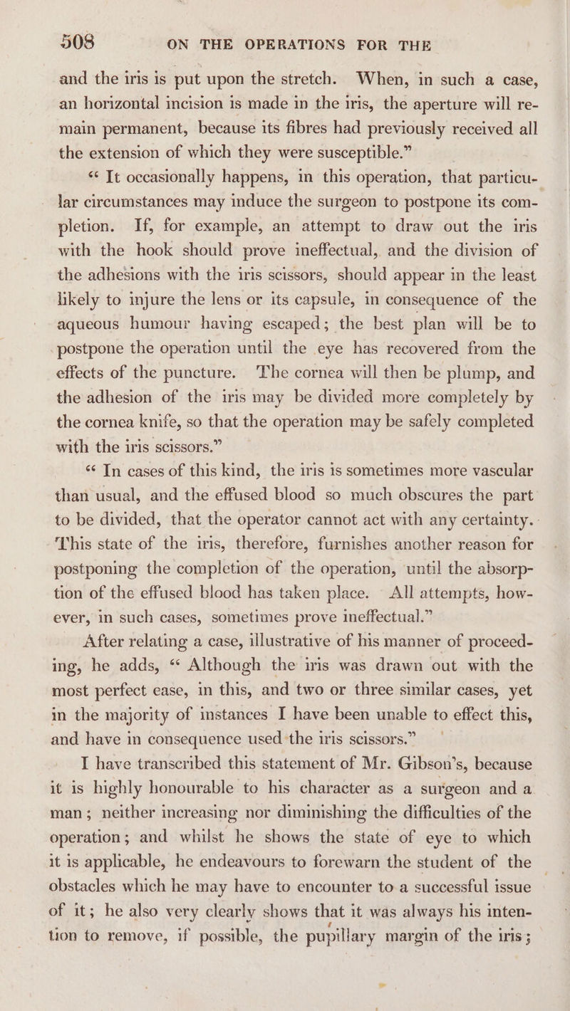 and the iris is put upon the stretch. When, in such a case, an horizontal incision is made in the iris, the aperture will re- main permanent, because its fibres had previously received all the extension of which they were susceptible.” “* It occasionally happens, in this operation, that particu- lar circumstances may induce the surgeon to postpone its com- pletion. If, for example, an attempt to draw out the iris with the hook should prove ineffectual, and the division of the adhesions with the iris scissors, should appear in the least likely to injure the lens or its capsule, in consequence of the aqueous humour having escaped; the best plan will be to postpone the operation until the eye has recovered from the effects of the puncture. The cornea will then be plump, and the adhesion of the iris may be divided more completely by the cornea knife, so that the operation may be safely completed with the iris scissors.” ‘¢ In cases of this kind, the iris is sometimes more vascular than usual, and the effused blood so much obscures the part to be divided, that the operator cannot act with any certainty. This state of the iris, therefore, furnishes another reason for postponing the completion of the operation, until the absorp- tion of the effused blood has taken place. — All attempts, how- ever, in such cases, sometimes prove ineffectual.” After relating a case, illustrative of his manner of proceed- ing, he adds, “ Although the iris was drawn out with the most perfect ease, in this, and two or three similar cases, yet in the majority of instances I have been unable to effect this, and have in consequence used the iris scissors.” I have transcribed this statement of Mr. Gibson’s, because it is highly honourable to his character as a surgeon and a man; neither increasing nor diminishing the difficulties of the operation; and whilst he shows the state of eye to which it is applicable, he endeavours to forewarn the student of the obstacles which he may have to encounter to.a successful issue of it; he also very clearly shows that it was always his inten- tion to remove, if possible, the pupillary margin of the iris ;