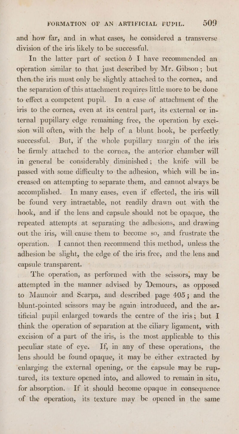 and how far, and in what cases, he considered a transverse division of the iris likely to be successful. / In the latter part of section 6 I have recommended an operation similar to that just described by Mr. Gibson ; but then the iris must only be slightly attached to the cornea, and the separation of this attachment requires little more to be done to effect a competent pupil. In a case of attachment of the iris to the cornea, even at its central part, its external or in- ternal pupillary edge remaming free, the operation by exci- sion will often, with the help ef a blunt hook, be perfectly successful. But, if the whole pupillary margin of the iris be firmly attached to the cornea, the anterior chamber will in general be considerably diminished; the knife will be passed with some difficulty to the adhesion, which will be in- creased on attempting to separate them, and cannot always be accomplished. In many cases, even if effected, the iris will be found very intractable, not readily drawn out with the hook, and if the lens and capsule should not be opaque, the repeated attempts at separating the adhesions, and drawing out the iris, will cause them to become so, and frustrate the operation. I cannot then recommend this method, unless the adhesion be slight, the edge of the iris free, and the lens and capsule transparent. The operation, as performed with the scissors, may be attempted in the manner advised by ‘Demours, as opposed. to Maunoir and Scarpa, and described page 405; and the blunt-pointed scissors may be again introduced, and the ar- tificial pupil enlarged towards the centre of the iris; but I think the operation of separation at the ciliary ligament, with excision of a part of the iris, is the most applicable to this peculiar state of eye. If, in any of these operations, the lens should be found opaque, it may be either extracted by enlarging the external opening, or the capsule may be rup- tured, its texture opened into, and allowed to remain in situ, for absorption. If it should become opaque in consequence of the operation, its texture may be opened in the same