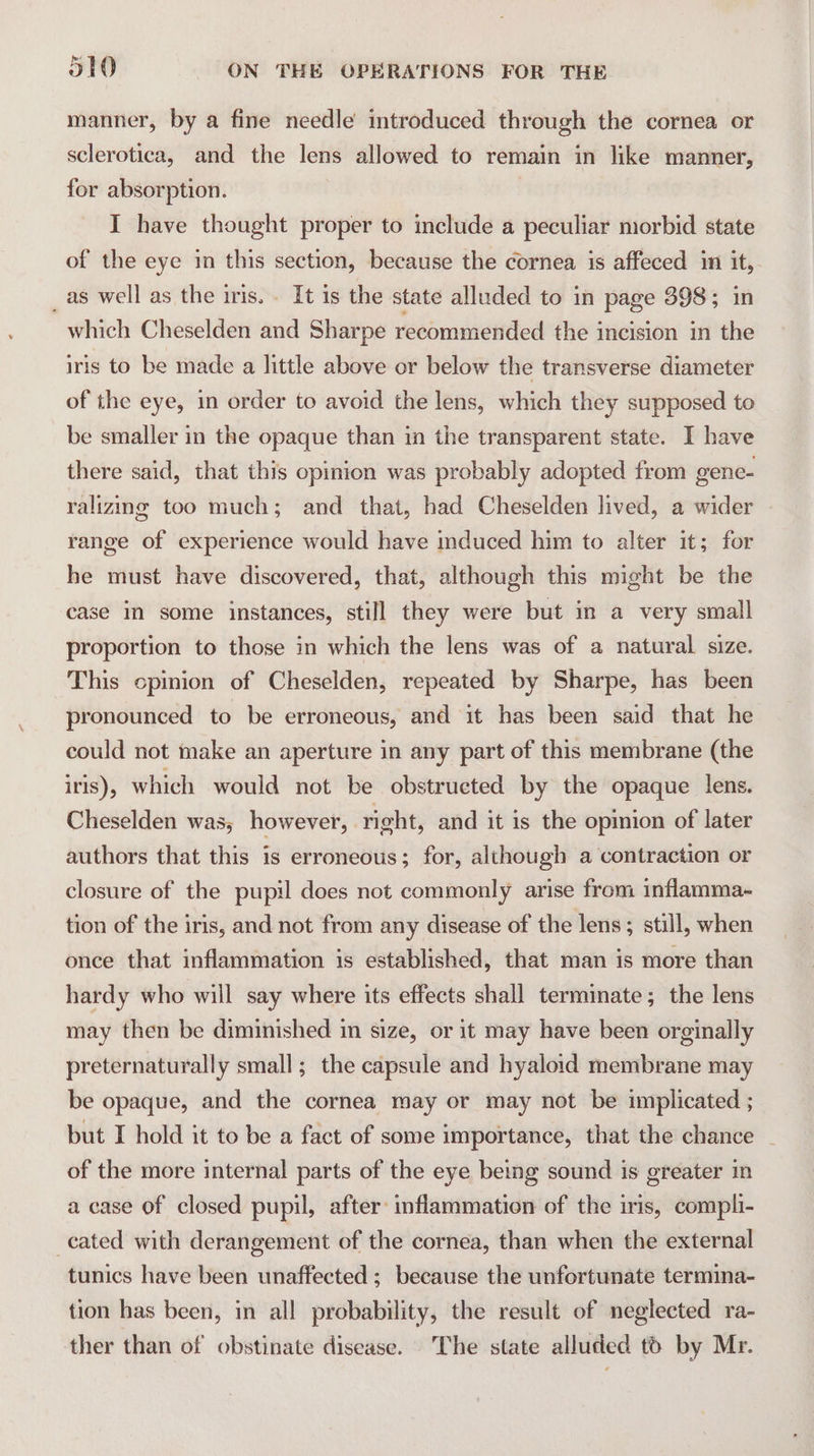 manner, by a fine needle introduced through the cornea or sclerotica, and the lens allowed to remain in like manner, for absorption. | I have thought proper to include a peculiar morbid state of the eye im this section, because the cornea is affeced in it, _as well as the iris. It is the state alluded to in page 398; in which Cheselden and Sharpe recommended the incision in the iris to be made a little above or below the transverse diameter of the eye, in order to avoid the lens, which they supposed to be smaller in the opaque than in the transparent state. I have there said, that this opinion was probably adopted from gene- ralizing too much; and that, had Cheselden lived, a wider range of experience would have induced him to alter it; for he must have discovered, that, although this might be the case in some instances, still they were but in a very small proportion to those in which the lens was of a natural size. This cpinion of Cheselden, repeated by Sharpe, has been pronounced to be erroneous, and it has been said that he could not make an aperture in any part of this membrane (the iris), which would not be obstructed by the opaque lens. Cheselden was, however, right, and it is the opinion of later authors that this is erroneous; for, although a contraction or closure of the pupil does not commonly arise from inflamma- tion of the iris, and not from any disease of the lens; still, when once that inflammation is established, that man is more than hardy who will say where its effects shall terminate; the lens may then be diminished in size, or it may have been orginally preternaturally small; the capsule and hyaloid membrane may be opaque, and the cornea may or may not be implicated ; but I hold it to be a fact of some importance, that the chance of the more internal parts of the eye being sound is greater in a case of closed pupil, after inflammation of the iris, compli- cated with derangement of the cornea, than when the external tunics have been unaffected ; because the unfortunate termina- tion has been, in all probability, the result of neglected ra- ther than of obstinate disease. The state alluded to by Mr.