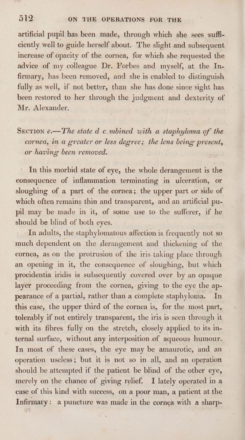 artificial pupil has been made, through which she sees suffi- ciently well to guide herself about. The slight and subsequent increase of opacity of the cornea, for which she requested the advice of my colleague Dr. Forbes and myself, at the In- firmary, has been removed, and she 1s enabled to distinguish fully as well, if not better, than she has done since sight has been restored to her through the judgment and dexterity of Mr. Alexander. SECTION ¢.—The state d c.mbined with a staphyloma of the cornea, in a greater or less degree; the lens being present, or having been removed. ‘ In this morbid state of eye, the whole derangement is the consequence of inflammation terminating in ulceration, or sloughing of a part of the cornea;, the upper part or side of which often remains thin and transparent, and an artificial pu- pil may be made in it, of some use to the sufferer, if he should be blind of both eyes. In adults, the staphylomatous affection is frequently not so much dependent on the derangement and thickening of the cornea, as on the protrusion of the iris taking place through an opening in it, the consequence of sloughing, but which procidentia iridis is subsequently covered over by an opaque layer proceeding from the cornea, giving to the eye the ap- pearance of a partial, rather than a complete staphyloma. In this case, the upper third of the cornea is, for the most part, tolerably if not entirely transparent, the iris is seen through it with its fibres fully on the stretch, closely applied to its in- ternal surface, without any interposition of aqueous humour. In most of these cases, the eye may be amaurotic, and an operation useless; but it 1s not so in all, and an operation should be attempted if the patient be blind of the other eye, merely on the chance of giving relief. I lately operated in a case of this kind with success, on a poor man, a patient at the Infirmary: a puncture was made in the cornea with a sharp-