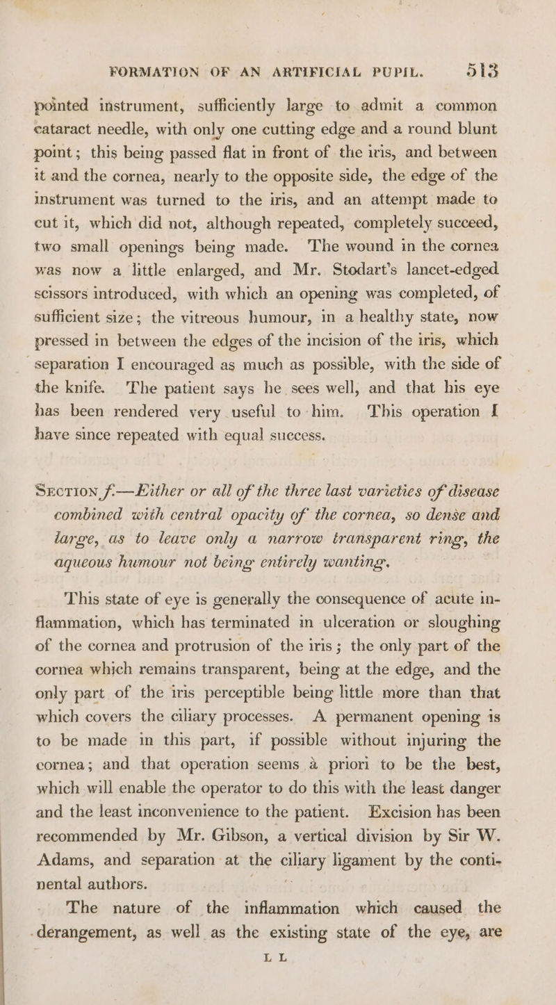 pointed instrument, sufficiently large to admit a common cataract needle, with only one cutting edge and a round blunt point; this being passed flat in front of the iris, and between it and the cornea, nearly to the opposite side, the edge of the imstrument was turned to the iris, and an attempt made to cut it, which did not, although repeated, completely succeed, two small openings being made. ‘The wound in the cornea was now a little enlarged, and Mr. Stodart’s lancet-edged scissors introduced, with which an opening was completed, of sufficient size; the vitreous humour, in a healthy state, now pressed in between the edges of the incision of the iris, which separation I encouraged as much as possible, with the side of the knife. The patient says he sees well, and that his eye has been rendered very useful to him. This operation [ have since repeated with equal success. Section f-—Lither or all of the three last varieties of disease combined with central opacity of the cornea, so dense and large, as to leave only a narrow transparent ring, the aqueous humour not beng entirely wanting. This state of eye is generally the consequence of acute in- flammation, which has terminated in ulceration or sloughing of the cornea and protrusion of the iris; the only part of the cornea which remains transparent, being at the edge, and the only part of the iris perceptible being little more than that which covers the ciliary processes. A permanent opening 1s to be made in this part, if possible without injuring the cornea; and that operation seems a priori to be the best, which will enable the operator to do this with the least danger and the least inconvenience to the patient. Excision has been recommended by Mr. Gibson, a vertical division by Sir W. Adams, and separation at the ciliary ligament by the conti- nental authors. sn cee The nature of the inflammation which caused the derangement, as well as the existing state of the eye, are Leh