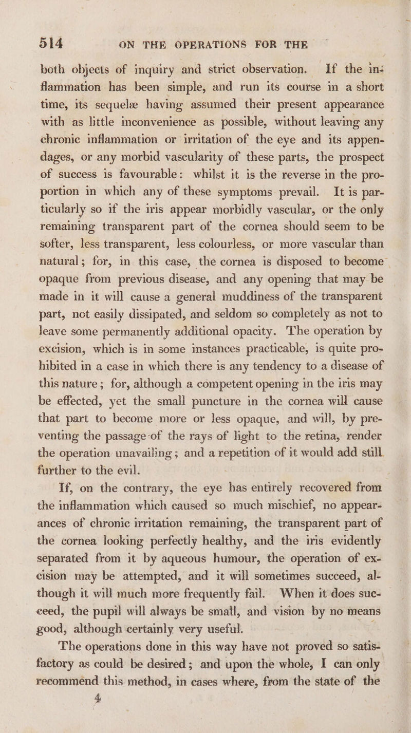 both objects of inquiry and strict observation. If the ins flammation has been simple, and run its course in a short time, its sequelae having assumed their present appearance with as little inconvenience as possible, without leaving any chronic inflammation or irritation of the eye and its appen- dages, or any morbid vascularity of these parts, the prospect of success is favourable: whilst it is the reverse in the pro- portion in which any of these symptoms prevail. It is par- ticularly so if the iris appear morbidly vascular, or the only remaining transparent part of the cornea should seem to be softer, less transparent, less colourless, or more vascular than natural; for, in this case, the cornea is disposed to become | opaque from previous disease, and any opening that may be made in it will cause a general muddiness of the transparent part, not easily dissipated, and seldom so completely as not to leave some permanently additional opacity. The operation by excision, which is in some instances practicable, is quite pro- hibited in a case in which there is any tendency to a disease of this nature; for, although a competent opening in the iris may be effected, yet the small puncture in the cornea will cause that part to become more or less opaque, and will, by pre- venting the passage-of the rays of light to the retina, render the operation unavailing ; and a repetition of it would add still further to the evil. If, on the contrary, the eye has entirely recovered from the inflammation which caused so much mischief, no appear- ances of chronic irritation remaining, the transparent part of the cornea looking perfectly healthy, and the iris evidently separated from it by aqueous humour, the operation of ex- cision may be attempted, and it will sometimes succeed, al- though it will much more frequently fail. When it does suc- ceed, the pupil will always be small, and vision by no means good, although certainly very useful. The operations done in this way have not proved so satis- factory as could be desired; and upon the whole, I can only recommend this method, in cases where, from the state of the 4