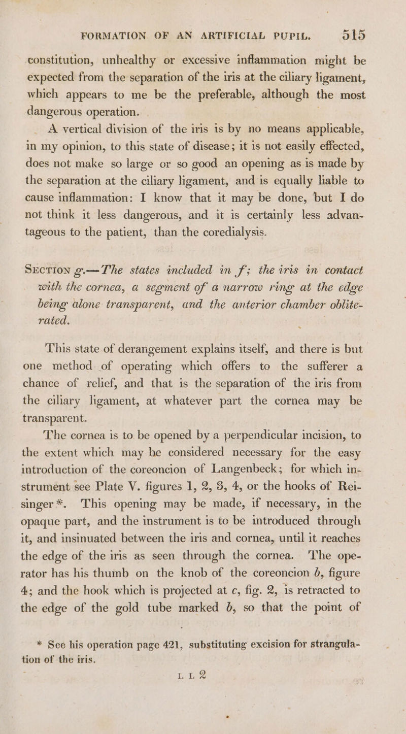 constitution, unhealthy or excessive inflammation might be expected from the separation of the tris at the ciliary ligament, which appears to me be the preferable, although the most dangerous operation. A vertical division of the iris is by no means applicable, in my opinion, to this state of disease; it is not easily effected, does not make so large or so good an opening as is made by the separation at the ciliary ligament, and is equally lable to cause inflammation: I know that it may be done, ‘but I do not think it less dangerous, and it is certainly less advan- tageous to the patient, than the coredialysis. SEcTION o.—The states included in f; the iris in contact with the cornea, a segment of a narrow ring at the edge being alone transparent, and the anterior chamber oblite- rated. « This state of derangement explains itself, and there is but one method of operating which offers to the sufferer a chance of relief, and that is the separation of the iris from the ciliary ligament, at whatever part the cornea may be transparent. The cornea is to be opened by a perpendicular incision, to the extent which may be considered necessary for the easy introduction of the coreoncion of Langenbeck; for which in- strument see Plate V. figures 1, 2, 3, 4, or the hooks of Rei- singer *. This opening may be made, if necessary, in the opaque part, and the instrument is to be introduced through it, and insinuated between the iris and cornea, until it reaches the edge of the iris as seen through the cornea. ‘The ope- rator has his thumb on the knob of the coreoncion 4, figure 4; and the hook which is projected at c, fig. 2, is retracted to the edge of the gold tube marked 8, so that the point of * See his operation page 421, substituting excision for strangula- tion of the iris. ‘ Tr bie