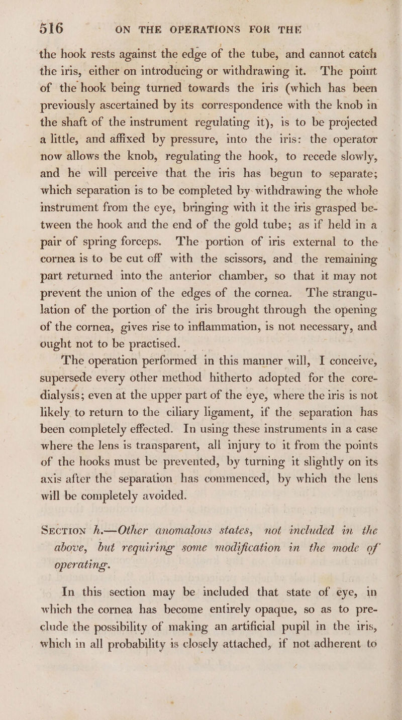 the hook rests against the edge of the tube, and cannot catch the iris, either on introducing or withdrawing it. The point of the hook being turned towards the iris (which has been previously ascertained by its correspondence with the knob in the shaft of the instrument regulating it), is to be projected a little, and affixed by pressure, into the iris: the operator now allows the knob, regulating the hook, to recede slowly, and he will perceive that the iris has begun to separate; which separation is to be completed by: withdrawing the whole instrument from the eye, bringing with it the iris grasped be- tween the hook and the end of the gold tube; as if held in a pair of spring forceps. The portion of iris external to the cornea is to be cut cff with the scissors, and the remaining part returned into the anterior chamber, so that it may not prevent the union of the edges of the cornea. The strangu- lation of the portion of the iris brought through the opening of the cornea, gives rise to inflammation, is not necessary, and — ought not to be practised. The operation performed in this manner will, I conceive, supersede every other method hitherto adopted for the core- dialysis; even at the upper part of the eye, where the iris is not likely to return to the ciliary ligament, if the separation has been completely effected. In using these instruments in a case where the lens is transparent, all injury to it from the points of the hooks must be prevented, by turning it slightly on its axis after the separation has commenced, by which the lens will be completely avoided. Secrion h.—Other anomalous states, not included im the above, but requiring some modification in the mode of operating. In this section may be included that state of eye, in which the cornea has become entirely opaque, so as to pre- clude the possibility of making an artificial pupil in the iris, _ which in all probability is closely attached, if not adherent to