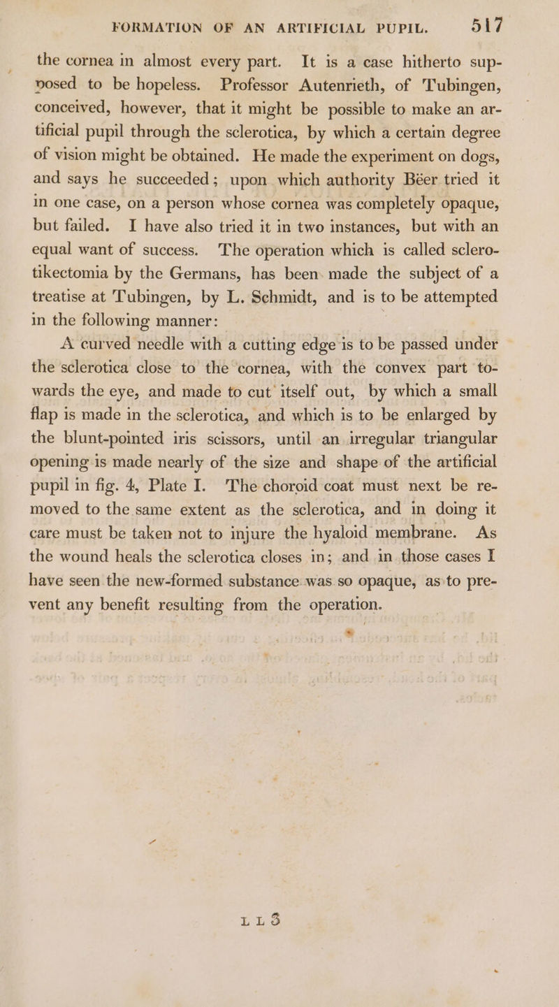 / the cornea in almost every part. It is a case hitherto sup- vosed to be hopeless. Professor Autenrieth, of Tubingen, conceived, however, that it might be possible to make an ar- tificial pupil through the sclerotica, by which a certain degree of vision might be obtained. He made the experiment on dogs, and says he succeeded; upon which authority Béer tried it in one case, on a person whose cornea was completely opaque, but failed. I have also tried it in two instances, but with an equal want of success. The operation which is called sclero- tikectomia by the Germans, has been. made the subject of a treatise at Tubingen, by L. Schmidt, and is to be attempted in the following manner: A curved needle with a cutting edge is to be passed under the sclerotica close to the cornea, with the convex part to- wards the eye, and made to cut itself out, by which a small flap is made in the sclerotica, and which is to be enlarged by the blunt-pointed iris scissors, until an irregular triangular opening is made nearly of the size and shape of the artificial pupil in fig. 4, Plate I. The choroid coat must next be re- moved to the same extent as the sclerotica, and in doing it care must be taken not to injure the hyaloid membrane. As the wound heals the sclerotica closes in; and in those cases I have seen the new-formed substance was so opaque, as'to pre- vent any benefit resulting from the operation.