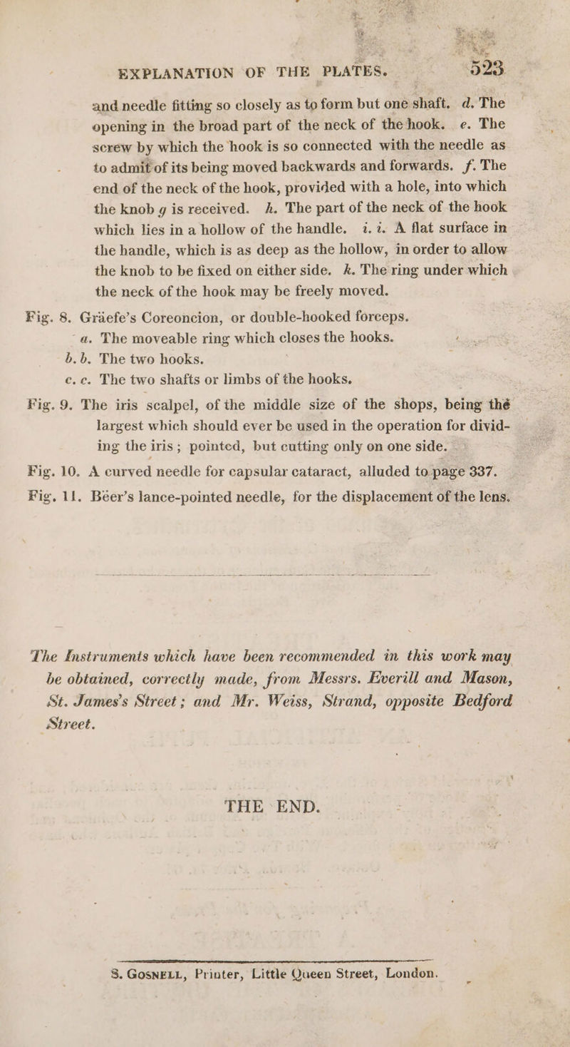 and needle fitting so closely as to form but one shaft, d. The opening in the broad part of the neck of the hook. e. The screw by which the hook is so connected with the needle as to admit of its being moved backwards and forwards. f. The end of the neck of the hook, provided with a hole, into which the knob g is received. h. The part of the neck of the hook which lies in a hollow of the handle. 1.2. A flat surface in the handle, which is as deep as the hollow, in order to allow the knob to be fixed on either side. &amp;. The ring under which the neck of the hook may be freely moved. Fig. 8. Griefe’s Coreoncion, or double-hooked forceps. ‘a. The moveable ring Bi He closes the hooks. b.b. The two hooks. c.c. The two shafts or limbs of the hooks. Fig. 9. The iris scalpel, of the middle size of the shops, belag thé largest which should ever be used in the operation for divid- ing the iris; pointed, but cutting only on one side. Fig. 10. A curved needle for capsular cataract, alluded to page 337. Vig, 11. Beer’s lance-pointed needle, fer the displacement of the lens. The Instruments which have been recommended in this work may be obtained, correctly made, from Messrs. Everill and Mason, St. James’s Street; and Mr. Weiss, Strand, opposite Bedford Street. THE END. ginny = 8. GoSNELL, Printer, Little Queen Street, London.