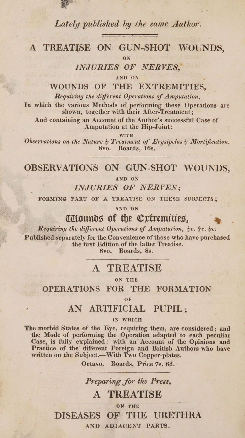 hi sia hi ’y the same Author. — A TREATISE ON GUN-SHOT WOUNDS, ON INJURIES OF NERVES, AND ON WOUNDS OF THE EXTREMITIES, Requiring the different Operations of Amputation, In which the various Methods of performing these Operations are shown, together with their After-Treatment ; And containing an Account of the Author’s successful Case of Amputation at the Hip-Joint: WITH Observations on the Nature § Treatment of Erysipelas § Mortification. 8vo. Boards, 16s. OBSERVATIONS ON GUN-SHOT WOUNDS, AND ON _ INJURIES OF NERVES; FORMING PART OF A TREATISE ON THESE SUBJECTS 5 AND ON TUounds of the Extremities, » Requiring the different Operations of Amputation, &amp;c. &amp;e. Se. Published separately for the Convenience of those who have purchased the first Edition of the latter Treatise. 8vo. Boards, 8s. A TREATISE ON THE OPERATIONS FOR THE FORMATION OF AN ARTIFICIAL PUPIL: IN WHICH The morbid States of the Eye, requiring them, are considered; and the Mode of performing the Operation adapted to each peculiar Case, is fully explained: with an Account of the Opinions and Practice of the different Foreign and British Authors who have written on the Subject— With Two Copper-plates. Octavo. Boards, Price 7s. 6d. Preparing for the Press, A TREATISE ON THE DISEASES OF THE URETHRA AND ADJACENT PARTS.