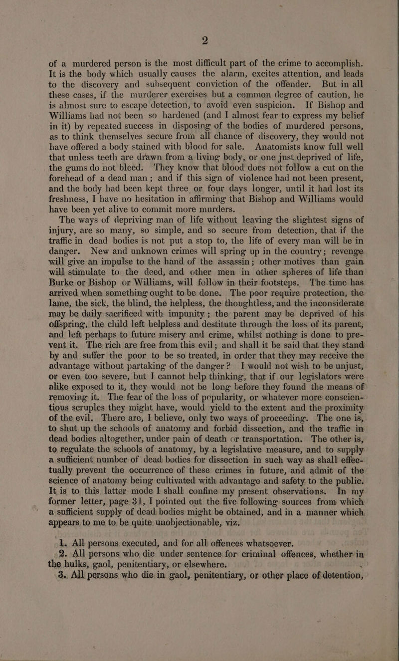 of a murdered person is the most difficult part of the crime to accomplish. It is the body which usually causes the alarm, excites attention, and leads to the discovery and subsequent conviction of the offender. But in all these cases, if the murderer exercises but a common degree of caution, he is almost sure to escape detection, to avoid even suspicion. If Bishop and Williams had not been so hardened (and I almost fear to express my belief in it) by repeated success in disposing of the bodies of murdered persons, as to think themselves secure from all chance of discovery, they would not have offered a body stained with biood for sale. Anatomists know full well that unless teeth are drawn from a living body, or one just deprived of life, the gums do not bleed. ‘They know that blood does not follow a cut on the forehead of a dead man; and if this sign of violence had not been present, and the body had been kept three or four days longer, until it had lost its freshness, I have no hesitation in affirming that Bishop and Williams would have been yet alive to commit more murders. The ways of depriving man of life without leaving the slightest signs of injury, are so many, so simple, and so secure from detection, that if the traffic in dead bodies is not put a stop to, the life of every man will be in danger. New and unknown crimes will spring up in the country; revenge will give an impulse to the hand of the assassin; other motives than gain will stimulate to. the deed, and other men in other spheres of life than Burke or Bishop or Williams, will follow in their footsteps. The time has arrived when something ought tobe done. The poor require protection, the lame, the sick, the blind, the helpless, the thoughtless, and the inconsiderate may be daily sacrificed with impunity ; the parent may be deprived of his offspring, the child left helpless and destitute through the loss of its parent, and left perhaps to future misery and crime, whilst nothing is done to pre- vent it. The rich are free from this evil; and shall it be said that they stand by and suffer the poor to be so treated, in order that they may receive the advantage without partaking of the danger? I would not wish to be unjust, or even too severe, but J cannot help thinking’, that if. our legislators were alike exposed to it, they would not be long before they found the means of removing it. The fear of the loss of popularity, or whatever more conscicn- tious scruples they might have, would yield to the extent and the proximity: of the evil. There are, I believe, only two ways of proceeding. The one is, to shut. up the schools of anatomy and forbid dissection, and the traffic in dead bodies altogether, under pain of death or transportation. The other is, to regulate the schools of anatomy, by a legislative measure, and to supply a sufficient number of dead, bodies for dissection in such way as shall effee- tually prevent the occurrence of these crimes in future, and admit of the science of anatomy being cultivated with advantage and safety to the public. It is to this latter mode I shall confine my present observations. In my former letter, page 31, 1 pointed out the five following sources from which a sufficient supply of dead) bodies might be obtained, and in a manner which. appears to me to, be quite unobjectionable, viz. 1. All persons. executed, and for all offences whatsoever. -2. All persons who die under sentence for: criminal offences, whether in the hulks, gaol, penitentiary, or elsewhere. | 3.. All persons who die in. gaol, penitentiary, or other place of duane)