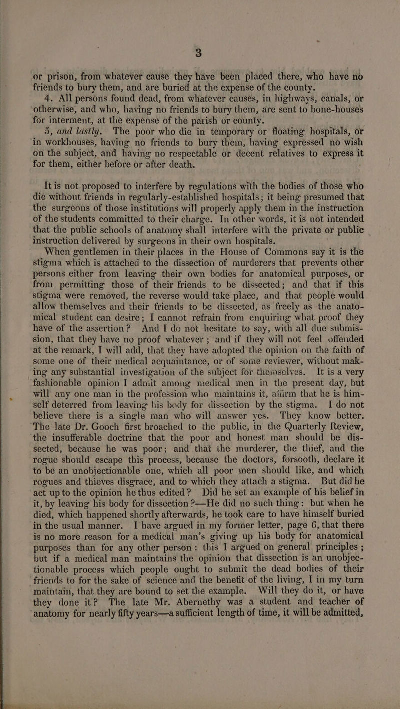 or prison, from whatever cause they have been placed there, who have no friends to bury them, and are buried at the expense of the county. 4. All persons found dead, from whatever causes, in highways, canals, or otherwise, and who, having no friends to bury them, are sent to bone-houses for interment, at the expense of the parish or county. 5, and lastly. The poor who die in temporary or floating hospitals, or in workhouses, having no friends to bury them, having expressed no wish on the subject, and having no respectable or decent relatives to express it for them, either before or after death. | It is not proposed to interfere by regulations with the bodies of those who die without friends in regularly-established hospitals; it being presumed that the surgeons of those institutions will properly apply them in the instruction of the students committed to their charge. In other words, it is not intended that the public schools of anatomy shall interfere with the private or public instruction delivered by surgeons in their own hospitals. When gentlemen in their places in the House of Commons say it is the stigma which is attached to the dissection of murderers that prevents other persons either from leaving their own bodies for anatomical purposes, or from permitting those of their friends to be dissected; and that if this stigma were removed, the reverse would take placc, and that people would allow themselves and their friends to be dissected, as freely as the anato- mical student can desire; I cannot refrain from enquiring what proof they have of the assertion? And TI do not hesitate to say, with all due submis- sion, that they have no proof whatever ; and if they will not feel offended at the remark, I will add, that they have adopted the opinion on the faith of some one of their medical acquaintance, or of some reviewer, without mak- ing any substantial investigation of the subject for themselves. It is a very fashionable opinion I admit among medical men in the present day, but will any one man in the profession who maintains it, atiirm that he is him- self deterred from leaving his body for dissection by the stigma. I do not believe there is a single man who will answer yes. They know better. The late Dr. Gooch first broached to the public, in the Quarterly Review, ‘the insufferable doctrine that the poor and honest man should be dis- sected, because he was poor; and that the murderer, the thief, and the rogue should escape this process, because the doctors, forsooth, declare it to be an unobjectionable one, which all poor men should like, and which rogues and thieves disgrace, and to which they attach a stigma. But did he act up to the opinion he thus edited? Did he set an example of his belief in it, by leaving his body for dissection ?—He did no such thing: but when he died, which happened shortly afterwards, he took care to have himself buried in the usual manner. I have argued in my former letter, page 6, that there is nO more reason for a medical man’s giving up his body for anatomical purposes than for any other person: this I argued on general principles ; but if a medical man maintains the opinion that dissection 1s an unobjec- tionable process which people ought to submit the dead bodies of their friends to for the sake of science and the benefit of the living, I in my turn maintain, that they are bound to set the example. Will they do it, or have they done it? The late Mr. Abernethy was a student and teacher of anatomy for nearly fifty years—a sufficient length of time, it will be admitted,