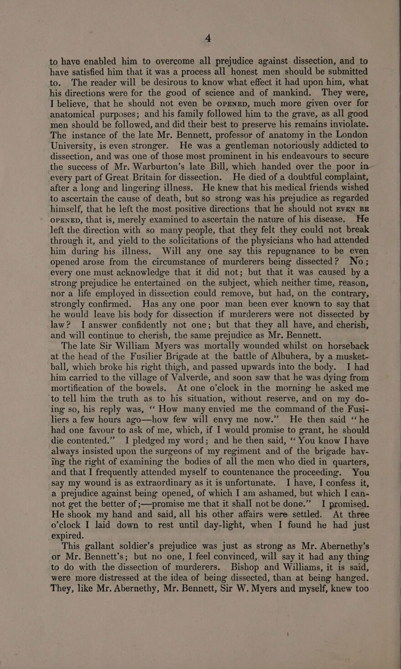to have enabled him to overcome all prejudice against. dissection, and to have satisfied him that it was a process all honest men should be submitted to. The reader will be desirous to know what effect it had upon him, what his directions were for the good of science and of mankind. They were, I believe, that he should not even be opENED, much more given over for anatomical purposes; and his family followed him to the grave, as all good men should be followed, and did their best to preserve his remains inviolate. The instance of the late Mr. Bennett, professor of anatomy in the London University, is even stronger. He was a gentleman notoriously addicted to dissection, and was one of those most prominent in his endeavours to secure the success of Mr. Warburton’s late Bill, which handed over the poor in every part of Great Britain for dissection. He died of a doubtful complaint, after a long and lingering illness. He knew that his medical friends wished to ascertain the cause of death, but so strong was his prejudice as regarded himself, that he left the most positive directions that he should not EvEN BE OPENED, that is, merely examined to ascertain the nature of his disease. He left the direction with so many people, that they felt they could not break through it, and yield to the solicitations of the physicians who had attended him during his illness. Will any one say this repugnance to be even opened arose from the circumstance of murderers being dissected? No; every one must acknowledge that it did not; but that it was caused by a strong prejudice he entertained on the subject, which neither. time, reason, nor a life employed in dissection could remove, but had, on the contrary, strongly confirmed. Has any one poor man been ever known to say that he would leave his body for dissection if murderers were not dissected by law? I answer confidently not one; but that they all have, and cherish, and will continue to cherish, the same prejudice as Mr. Bennett. The late Sir William Myers was mortally wounded whilst on horseback at the head of the Fusilier Brigade at the battle of Albuhera, by a musket- ball, which broke his right thigh, and passed upwards into the body. I had him carried to the village of Valverde, and soon saw that he was dying from mortification of the bowels. At one o’clock in the morning he asked me to tell him the truth as to his situation, without reserve, and on my do- ing so, his reply was, ‘‘ How many envied me the command of the Fusi- liers a few hours ago—how few will envy me now.” He then said ‘he had one favour to ask of me, which, if I would promise to grant, he should die contented.” I pledged my word; and he then said, ‘‘ You know Ihave always insisted upon the surgeons of my regiment and of the brigade hav- ing the right of examining the bodies of all the men who died in quarters, and that I frequently attended myself to countenance the proceeding. You say my wound is as extraordinary as it is unfortunate. I have, I confess it, a prejudice against being opened, of which I am ashamed, but which I can- not get the better of ;—promise me that it shall not be done.” I promised. He shook my hand and said, all his other affairs were settled. At three o’clock I laid down to rest until day-light, when I found he had just expired. This gallant soldier’s prejudice was just as strong as Mr. Abernethy’s or Mr. Bennett's; but no one, I feel convinced, will say it had any thing to do with the dissection of murderers. Bishop and Williams, it is said, were more distressed at the idea of being dissected, than at being hanged. They, like Mr. Abernethy, Mr. Bennett, Sir W. Myers and myself, knew too