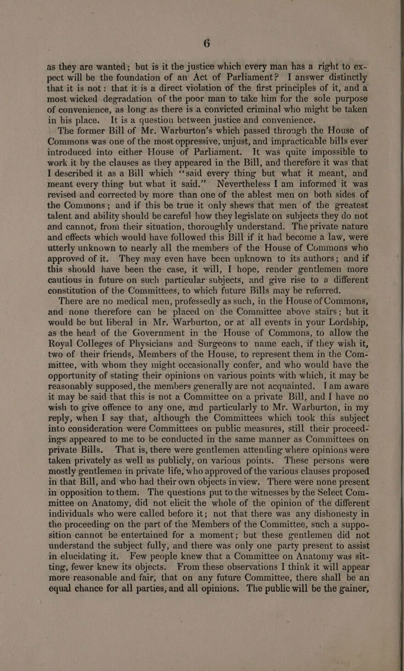 as they are wanted; but is it the justice which every man has a right to ex- pect will be the foundation of an’ Act of Parliament? I answer distinctly that it is not: that it is a direct violation of the first principles of it, and a most wicked degradation of the poor man to take him for the sole purpose of convenience, as long as there is a convicted criminal who might be taken in his place. It is a question between justice and convenience. The former Bill of Mr. Warburton’s which passed through the House of Commons was one of the most oppressive, unjust, and impracticable bills ever introduced into either House of Parliament. Jt was quite impossible to work it by the clauses as they appeared in the Bill, and therefore it was that I described it as a Bill which ‘‘said every thing but what it meant, and meant every thing but what it said.” Nevertheless I am informed it was revised and corrected by more than one of the ablest men on both sides of the Commons; and if this be true it only shews that men of the greatest talent and ability should be careful how they legislate on subjects they do not and cannot, from their situation, thoroughly understand. The private nature and effects which would have followed this Bill if it had become a law, were utterly unknown to nearly all the members of the House of Cummons who approved of it. They may even have been unknown to its authors; and if this should have been the case, it will, I hope, render gentlemen more cautious in future on such particular subjects, and give rise to a different constitution of the Committees, to which future Bills may he referred. There are no medical men, professedly as such, in the House of Commons, and none therefore can be placed on the Committee above stairs; but it would be but liberal in Mr. Warburton, or at all events in your Lordship, as the head of the Government in the House of Commons, to allow the Royal Colleges of Physicians and Surgeons to name each, if they wish it, two of their friends, Members of the House, to represent them in the Com- mittee, with whom they might occasionally confer, and who would have the opportunity of stating their opinions on various points with which, it may be reasonably supposed, the members generally are not acquainted. I am aware it may be said that this is not a Committee on a private Bill, and I have no wish to give offence to any one, and particularly to Mr. Warburton, in my reply, when I say that, although the Committees which took this subject into consideration were Committees on public measures, still their proceed- ings appeared to me to be conducted in the same manner as Committees on private Bills. That is, there were gentlemen attending where opinions were taken privately as well as publicly, on various points. These persons were mostly gentlemen in private life, who approved of the various clauses proposed in that Bill, and who had their own objects inview. There were none present in opposition tothem. The questions put to the witnesses by the Select Com- mittee on Anatomy, did not elicit the whole of the opinion of the different individuals who were called before it; not that there was any dishonesty in the proceeding on the part of the Members of the Committee, sucha suppo- sition cannot be entertained for a moment; but these gentlemen did not understand the subject fully, and there was only one party present to assist in elucidating it. Few people knew that a Committee on Anatomy was sit- ting, fewer knew its objects. From these observations I think it will appear more reasonable and fair, that on any future Committee, there shall be an equal chance for all parties, and all opinions. The public will be the gainer,