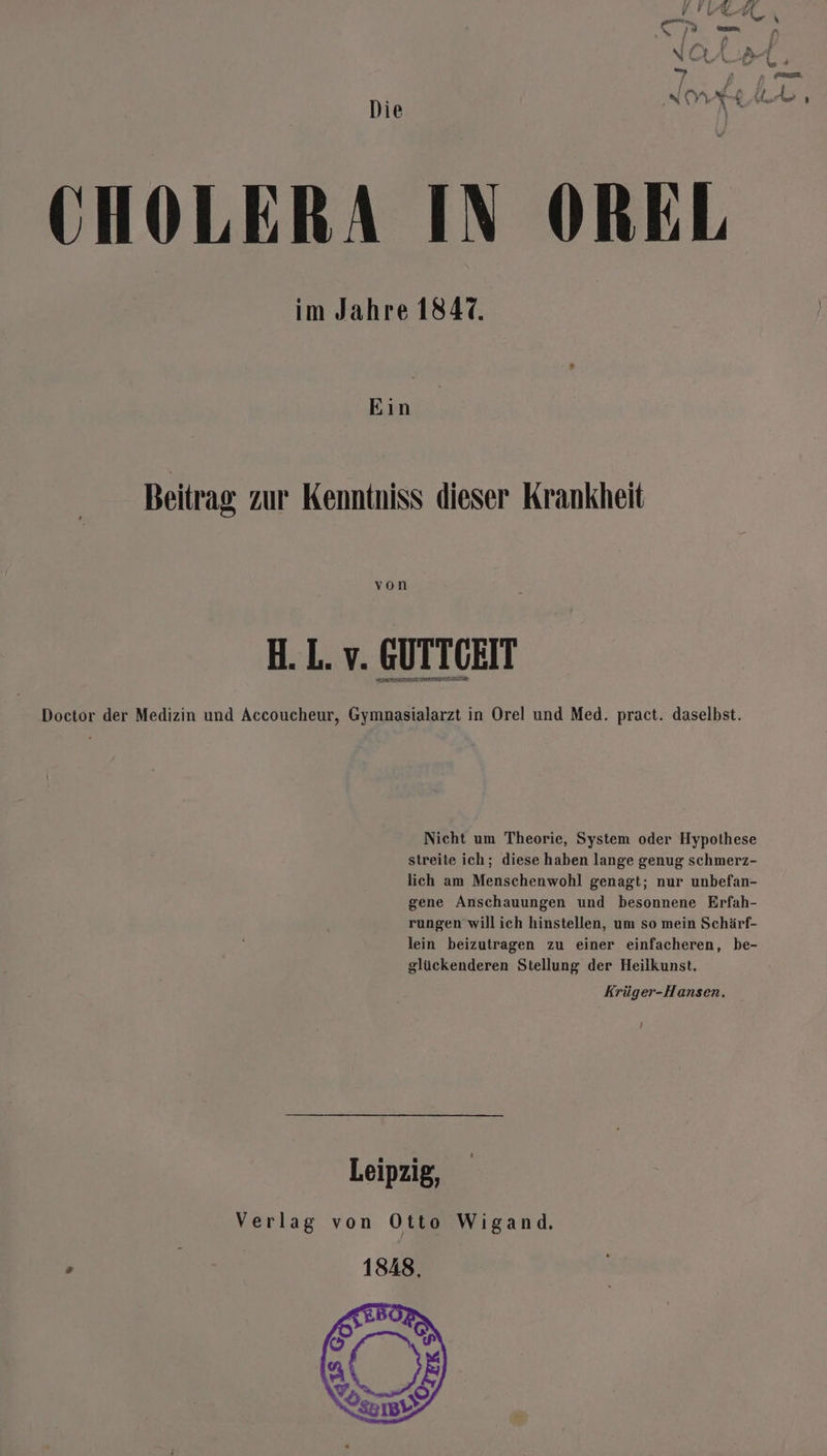 INA Arte Die CHOLERA IN OREL im Jahre 1847. Ein Beitrag zur Kenntniss dieser Krankheit von H. L. v. GUTTGEIT ET IETELLNELEEETTEN Doctor der Medizin und Accoucheur, Gymnasialarzt in Orel und Med. pract. daselbst. Nicht um Theorie, System oder Hypothese streite ich; diese haben lange genug schmerz- lich am Menschenwohl genagt; nur unbefan- gene Anschauungen und besonnene Erfah- rungen will ich hinstellen, um so mein Schärf- lein beizutragen zu einer einfacheren, be- glückenderen Stellung der Heilkunst. Krüger-Hansen, Leipzig, Verlag von Otto Wigand. Ä | 1848,