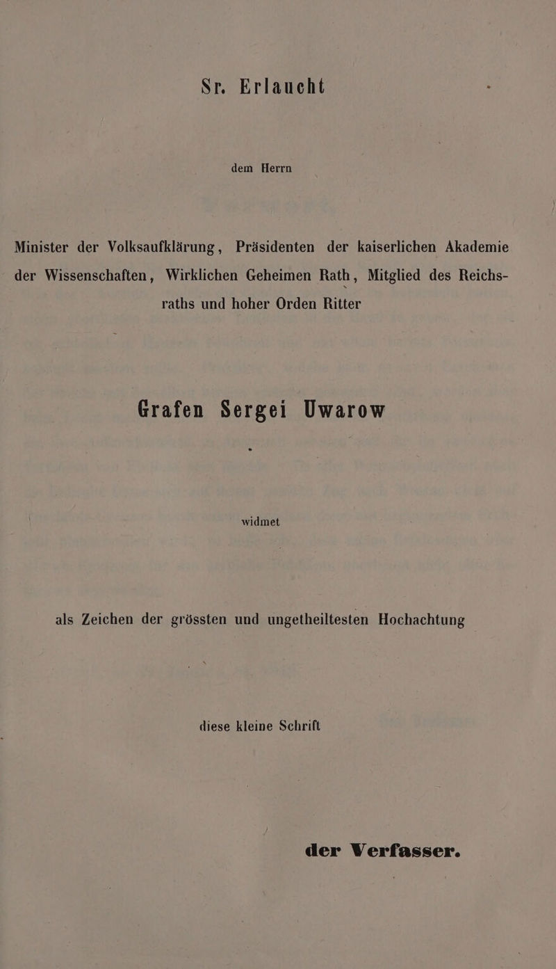 Sr. Erlaueht dem Herrn Minister der Volksaufklärung, Präsidenten der kaiserlichen Akademie der Wissenschaften, Wirklichen Geheimen Rath, Mitglied des Reichs- raths und hoher Orden Ritter Grafen Sergei Uwarow widmet als Zeichen der grössten und ungetheiltesten Hochachtung diese kleine Schrift der Verfasser.