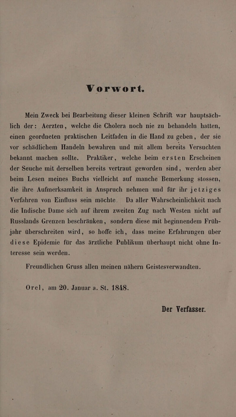 Vorwort. Mein Zweck bei Bearbeitung dieser kleinen Schrift war hauptsäch- lich der: Aerzten, welche die Cholera noch nie zu behandeln hatten, einen geordneten praktischen Leitfaden in die Hand zu geben, der sie vor schädlichem Handeln bewahren und mit allem bereits Versuchten bekannt machen sollte. Praktiker, welche beim ersten Erscheinen der Seuche mit derselben bereits vertraut geworden sind, werden aber beim Lesen meines Buchs vielleicht auf manche Bemerkung stossen, die ihre Aufmerksamkeit in Anspruch nehmen und für ihr jetziges Verfahren von Einfluss sein möchte. Da aller Wahrscheinlichkeit nach die Indische Dame sich auf ihrem zweiten Zug nach Westen nicht auf Russlands Grenzen beschränken, sondern diese mit beginnendem Früh- jahr überschreiten wird, so hoffe ich, dass meine Erfahrungen über diese Epidemie für das ärztliche Publikum überhaupt nicht ohne In- teresse sein werden. Freundlichen Gruss allen meinen nähern Geistesverwandten. Orel, am 20. Januar a. St. 1848.
