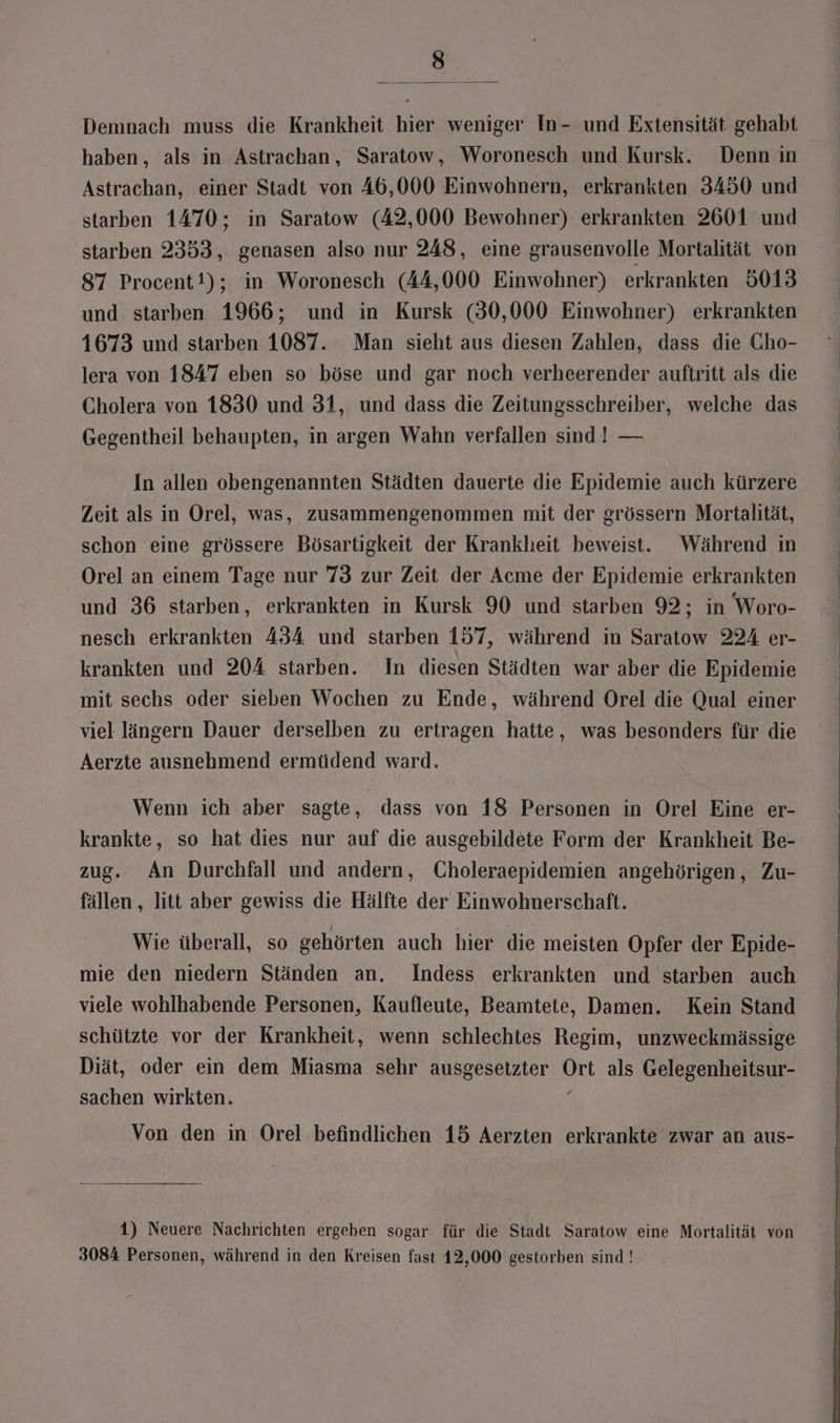 ) Demnach muss die Krankheit hier weniger In- und Extensität. gehabt haben, als in Astrachan, Saratow, Woronesch und Kursk. Denn in Astrachan, einer Stadt von 46,000 Einwohnern, erkrankten 3450 und starben 1470; in Saratow (42,000 Bewohner) erkrankten 2601 und starben 2353, genasen also nur 248, eine grausenvolle Mortalität von 87 Procent!); in Woronesch (44,000 Einwohner) erkrankten 5013 und starben 1966; und in Kursk (30,000 Einwohner) erkrankten 1673 und starben 1087. Man sieht aus diesen Zahlen, dass die Cho- lera von 1847 eben so böse und gar noch verheerender auftritt als die Cholera von 1830 und 31, und dass die Zeitungsschreiber, welche das Gegentheil behaupten, in argen Wahn verfallen sind ! — In allen obengenannten Städten dauerte die Epidemie auch kürzere Zeit als in Orel, was, zusammengenommen mit der grössern Mortalität, schon eine grössere Bösartigkeit der Krankheit beweist. Während in Orel an einem Tage nur 73 zur Zeit der Acme der Epidemie erkrankten und 36 starben, erkrankten in Kursk 90 und starben 92; in Woro- nesch erkrankten 434 und starben 157, während in Saratow 224 er- krankten und 204 starben. In diesen Städten war aber die Epidemie mit sechs oder sieben Wochen zu Ende, während Orel die Qual einer viel längern Dauer derselben zu ertragen hatte, was besonders für die Aerzte ausnehmend ermüdend ward. Wenn ich aber sagte, dass von 18 Personen in Orel Eine er- krankte, so hat dies nur auf die ausgebildete Form der Krankheit Be- zug. An Durchfall und andern, Choleraepidemien angehörigen, Zu- fällen , litt aber gewiss die Hälfte der Einwohnerschaft. Wie überall, so gehörten auch hier die meisten Opfer der Epide- mie den niedern Ständen an. Indess erkrankten und starben auch viele wohlhabende Personen, Kaufleute, Beamtete, Damen. Kein Stand schützte vor der Krankheit, wenn schlechtes Regim, unzweckmässige Diät, oder ein dem Miasma sehr ausgesetzter Ort als Gelegenheitsur- sachen wirkten. ; Von den in Orel befindlichen 15 Aerzten erkrankte zwar an aus- 1) Neuere Nachrichten ergeben sogar für die Stadt Saratow eine Mortalität von 3084 Personen, während in den Kreisen fast 12,000 gestorben sind !