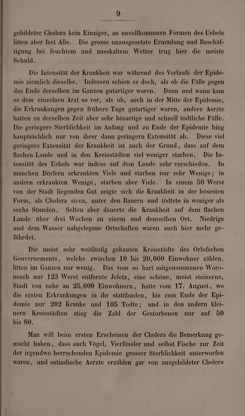 I gebildeter Cholera kein Einziger, an unvollkommnen Formen des Uebels litten aber fast Alle. Die grosse unausgesetzte Ermüdung und Beschäf- tigung bei feuchtem und nasskaltem Wetter trug hier die meiste Schuld. Die Intensität der Krankheit war während des Verlaufs der Epide- mie ziemlich dieselbe. Indessen schien es doch, als ob die Fälle gegen das Ende derselben im Ganzen gutartiger waren. Dann und wann kam es dem einzelnen Arzt so vor, als ob, auch in der Mitte der Epidemie, die Erkrankungen gegen frühere Tage gutartiger waren, andere Aerzte hatten zu derselben Zeit aber sehr bösartige und schnell tödtliche Fälle. Die geringere Sterblichkeit im Anfang und zu Ende der Epidemie hing hauptsächlich nur von ihrer dann geringern Extensität ab. Diese viel geringere Extensität der Krankheit ist auch der Grund, dass auf dem flachen Lande und in den Kreisstädten viel weniger starben. Die In- tensität des Uebels war indess auf dem Lande sehr verschieden. In manchen Dörfern erkrankten Viele und starben nur sehr Wenige; in andern erkrankten Wenige, starben aber Viele. In einem 50 Werst von der Stadt liegenden Gut zeigte sich die Krankheit in der bösesten Form, als Cholera sicca, unter den Bauern und tödtete in weniger als sechs Stunden. Selten aber dauerte die Krankheit auf dem flachen Lande über drei Wochen an einem und demselben Ort. Niedrige und dem Wasser nahgelegene Ortschaften waren auch hier mehr ge- fährdet. Die meist sehr weitläufig gebauten Kreisstädte des Orlofschen Gouvernements, welche zwischen 10 bis 20,000 Einwohner zählen, litten im Ganzen nur wenig. Das vom so hart mitgenommenen Woro- nesch nur 123 Werst entfernte Jeletz, eine schöne, meist steinerne, Stadt von nahe an 25,000 Einwohnern, hatte vom 17. August, wo die ersten Erkrankungen in ihr stattfanden, bis zum Ende der Epi- demie nur 202 Kranke und 105 Todte; und in den andern klei- nern Kreisstädten stieg die Zahl der Gestorbenen nur auf 50 bis 80. | Man will beim ersten Erscheinen der Cholera die Bemerkung ge- macht haben, dass auch Vögel, Vierfüssler und selbst Fische zur Zeit der irgendwo herrschenden Epidemie grosser Sterblichkeit unterworfen waren, und ostindische Aerzte erzählen gar von ausgebildeter Cholera