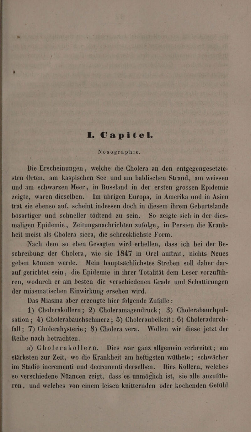 Nosographie. Die Erscheinungen, welche die Cholera an den entgegengesetzte- sten Orten, am kaspischen See und am baldischen Strand, am weissen und am schwarzen Meer, in Russland in der ersten grossen Epidemie zeigte, waren dieselben. Im übrigen Europa, in Amerika und in Asien trat sie ebenso auf, scheint indessen doch in diesem ihrem Geburtslande bösartiger und schneller tödtend zu sein. So zeigte sich in der dies- maligen Epidemie, Zeitungsnachrichten zufolge, in Persien die Krank- heit meist als Gholera sicca, die schrecklichste Form. Nach dem so eben Gesagten wird erhellen, dass ich bei der Be- schreibung der Cholera, wie sie 1847 in Orel auftrat, nichts Neues geben können werde. Mein hauptsächlichstes Streben soll daher dar- auf gerichtet sein, die Epidemie in ihrer Totalität dem Leser vorzufüh- ren, wodurch er am besten die verschiedenen Grade und Schattirungen der miasmatischen Einwirkung ersehen wird. Das Miasma aber erzeugte hier folgende Zufälle: 1) Cholerakollern; 2) Choleramagendruck; 3) Cholerabauchpul- sation; A) Gholerabauchschmerz ; 5) Choleraübelkeit ; 6) Gholeradurch- fall; 7) Cholerahysterie; 8) Cholera vera. Wollen wir diese jetzt der Reihe nach betrachten. | a) GCholerakollern. Dies war ganz allgemein verbreitet; am stärksten zur Zeit, wo die Krankheit am heftigsten wüthete; schwächer im Stadio incrementi und decrementi derselben. Dies Kollern, welches so verschiedene Nüancen zeigt, dass es unmöglich ist, sie alle anzufüh- ren, und welches von einem leisen knitternden oder kochenden Gefühl
