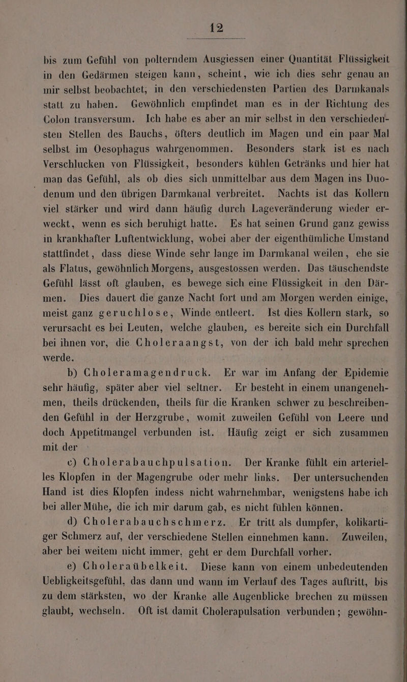 bis zum Gefühl von polterndem Ausgiessen einer Quantität Flüssigkeit in den Gedärmen steigen kann, scheint, wie ich dies sehr genau an mir selbst beobachtet; in den verschiedensten Partien des Darımkanals statt zu haben. Gewöhnlich empfindet man es in der Richtung des Colon transversum. Ich habe es aber an mir selbst in den verschieden- sten Stellen des Bauchs, öfters deutlich im Magen und ein paar Mal selbst im Oesophagus wahrgenommen. Besonders stark ist es nach Verschlucken von Flüssigkeit, besonders kühlen Getränks und hier hat man das Gefühl, als ob dies sich unmittelbar aus dem Magen ins Duo- denum und den übrigen Darmkanal verbreitet. Nachts ist das Kollern viel stärker und wird dann häufig durch Lageveränderung wieder er- weckt, wenn es sich beruhigt hatte. Es hat seinen Grund ganz gewiss in krankhafter Luftentwicklung, wobei aber der eigenthümliche Umstand stattfindet, dass diese Winde sehr lange im Darmkanal weilen, ehe sie als Flatus, gewöhnlich Morgens, ausgestossen werden. Das täuschendste Gefühl lässt oft glauben, es bewege sich eine Flüssigkeit in den Där- men. Dies dauert die ganze Nacht fort und am Morgen werden einige, meist ganz geruchlose, Winde entleert. Ist dies Kollern stark, so verursacht es bei Leuten, welche glauben, es bereite sich ein Durchfall bei ihnen vor, die Choleraangst, von der ich bald mehr sprechen werde. b) Gholeramagendruck. Er war im Anfang der Epidemie sehr häufig, später aber viel seliner. Er besteht in einem unangeneh- men, theils drückenden, theils für die Kranken schwer zu beschreiben- den Gefühl in der Herzgrube, womit zuweilen Gefühl von Leere und doch Appetitmangel verbunden ist. Häufig zeigt er sich zusammen mit der c) Gholerabauchpulsation. Der Kranke fühlt ein arteriel- les Klopfen in der Magengrube oder mehr links. Der untersuchenden Hand ist dies Klopfen indess nicht wahrnehmbar, wenigstens habe ich. bei aller Mühe, die ich mir darum gab, es nicht fühlen können. | d) Cholerabauchschmerz. Er tritt als dumpfer, kolikarti- ger Schmerz auf, der verschiedene Stellen einnehmen kann. Zuweilen, aber bei weitem nicht immer, geht er dem Durchfall vorher. e) Gholeraübelkeit. Diese kann von einem unbedeutenden Uebligkeitsgefühl, das dann und wann im Verlauf des Tages auftritt, bis glaubt, wechseln. Oft ıst damit Cholerapulsation verbunden ; gewöhn-