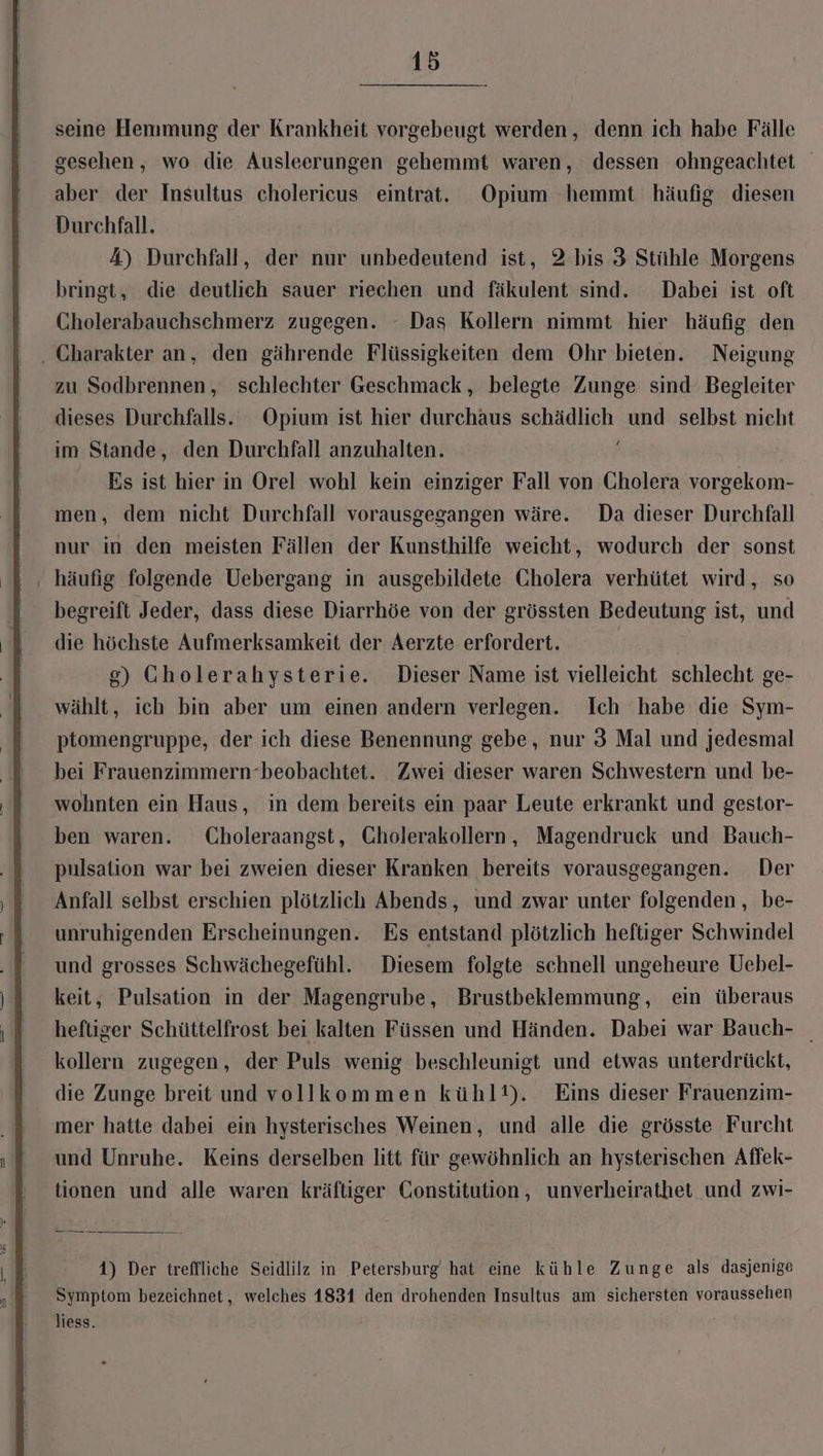 seine Hemmung der Krankheit vorgebeugt werden, denn ich habe Fälle gesehen, wo die Ausleerungen gehemmt waren, dessen ohngeachtet aber der Insultus cholericus eintrat. Opium hemmt häufig diesen Durchfall. A) Durchfall, der nur unbedeutend ist, 2 bis 3 Stühle Morgens bringt, die deutlich sauer riechen und fäkulent sind. Dabei ist oft Cholerabauchschmerz zugegen. Das Kollern nimmt hier häufig den . Charakter an, den gährende Flüssigkeiten dem Ohr bieten. Neigung zu Sodbrennen, schlechter Geschmack, belegte Zunge sind Begleiter dieses Durchfalls. Opium ist hier durchaus schädlich und selbst nicht im Stande, den Durchfall anzuhalten. ; Es ist hier in Orel wohl kein einziger Fall von Gholera vorgekom- men, dem nicht Durchfall vorausgegangen wäre. Da dieser Durchfall nur in den meisten Fällen der Kunsthilfe weicht, wodurch der sonst , häufig folgende Uebergang in ausgebildete Cholera verhütet wird, so begreift Jeder, dass diese Diarrhöe von der grössten Bedeutung ist, und die höchste Aufmerksamkeit der Aerzte erfordert. g) Gholerahysterie. Dieser Name ist vielleicht schlecht ge- wählt, ich bin aber um einen andern verlegen. Ich habe die Sym- ptomengruppe, der ich diese Benennung gebe, nur 3 Mal und jedesmal bei Frauenzimmern-beobachtet. Zwei dieser waren Schwestern und be- wohnten ein Haus, in dem bereits ein paar Leute erkrankt und gestor- ben waren. Choleraangst, Cholerakollern, Magendruck und Bauch- pulsation war bei zweien dieser Kranken bereits vorausgegangen. Der Anfall selbst erschien plötzlich Abends, und zwar unter folgenden, be- unruhigenden Erscheinungen. Es entstand plötzlich heftiger Schwindel und grosses Schwächegefühl. Diesem folgte schnell ungeheure Uebel- keit, Pulsation in der Magengrube, Brustbeklemmung, ein überaus heftiger Schüttelfrost bei kalten Füssen und Händen. Dabei war Bauch- kollern zugegen, der Puls wenig beschleunigt und etwas unterdrückt, die Zunge breit und vollkommen kühlt). Eins dieser Frauenzim- mer hatte dabei ein hysterisches Weinen, und alle die grösste Furcht und Unruhe. Keins derselben litt für gewöhnlich an hysterischen Affek- tionen und alle waren kräftiger Constitution, unverheirathet und zwi- 1) Der treffliche Seidlilz in Petersburg hat eine kühle Zunge als dasjenige Symptom bezeichnet, welches 1831 den drohenden Insultus am sichersten voraussehen liess.
